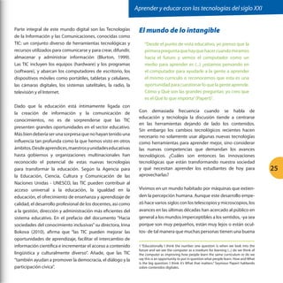 Aprender y educar con las tecnologías del siglo XXI
Parte integral de este mundo digital son las Tecnologías
de la Información y las Comunicaciones, conocidas como
TIC: un conjunto diverso de herramientas tecnológicas y
recursos utilizados para comunicarse y para crear, difundir,
almacenar y administrar información (Blurton, 1999).
Las TIC incluyen los equipos (hardware) y los programas
(software), y abarcan los computadores de escritorio, los
dispositivos móviles como portátiles, tabletas y celulares,
las cámaras digitales, los sistemas satelitales, la radio, la
televisión y el Internet.
Dado que la educación está íntimamente ligada con
la creación de información y la comunicación de
conocimientos, no es de sorprenderse que las TIC
presenten grandes oportunidades en el sector educativo.
Más bien debería ser una sorpresa que no hayan tenido una
influencia tan profunda como la que hemos visto en otros
ámbitos. Desde aprendices, maestros y unidades educativas
hasta gobiernos y organizaciones multinacionales han
reconocido el potencial de estas nuevas tecnologías
para transformar la educación. Según la Agencia para
la Educación, Ciencia, Cultura y Comunicación de las
Naciones Unidas - UNESCO, las TIC pueden contribuir al
acceso universal a la educación, la igualdad en la
educación, el ofrecimiento de enseñanza y aprendizaje de
calidad, el desarrollo profesional de los docentes, así como
a la gestión, dirección y administración más eficientes del
sistema educativo. En el prefacio del documento “Hacia
sociedades del conocimiento inclusivas” su directora, Irina
Bokova (2010), afirma que “las TIC pueden mejorar las
oportunidades de aprendizaje, facilitar el intercambio de
información científica e incrementar el acceso a contenido
lingüística y culturalmente diverso”. Añade, que las TIC
“también ayudan a promover la democracia, el diálogo y la
participación cívica”.

El mundo de lo intangible
“Desde el punto de vista educativo, yo pienso que la
primera pregunta que hay que hacer cuando miramos
hacia el futuro y vemos el computador como un
medio para aprender es (...) ¿estamos pensando en
el computador para ayudarle a la gente a aprender
el mismo currículo o reconocemos que esta es una
oportunidad para cuestionar lo que la gente aprende.
Cómo y Qué son las grandes preguntas: yo creo que
es el Qué lo que importa” (Papert)1.
Con demasiada frecuencia cuando se habla de
educación y tecnología la discusión tiende a centrarse
en las herramientas dejando de lado los contenidos.
Sin embargo los cambios tecnológicos recientes hacen
necesario no solamente usar algunas nuevas tecnologías
como herramientas para aprender mejor, sino considerar
las nuevas competencias que demandan los avances
tecnológicos. ¿Cuáles son entonces las innovaciones
tecnológicas que están transformando nuestra sociedad
y qué necesitan aprender los estudiantes de hoy para
aprovecharlas?
Vivimos en un mundo habitado por máquinas que extienden la percepción humana. Aunque este desarrollo empezó hace varios siglos con los telescopios y microscopios, los
avances en las últimas décadas han acercado al público en
general a los mundos imperceptibles a los sentidos, -ya sea
porque son muy pequeños, están muy lejos o están ocultos- de tal manera que muchas personas tienen una buena
1 “Educationally I think the number one question is when we look into the
future and we see the computer as a medium for learning (...) do we think of
the computer as improving how people learn the same curriculum or do we
say this is an opportunity to put in question what people learn. How and What
is the big question: I think it’s What that matters.” Seymour Papert hablando
sobre contenidos digitales.

25

 