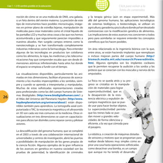 Cap 1 - 1.3 El cambio posible en la educación

noción de cómo se ve una molécula de DNA, una galaxia,
o un feto dentro del vientre materno. La precisión de este
tipo de instrumentos hace posibles microcirugías, imágenes en primer plano de estrellas lejanas, manipulación de
moléculas para crear materiales como el cristal líquido de
las pantallas LCD y muchas otras cosas a las que nos hemos
acostumbrado y que seguramente parecían imposibles a
nuestros abuelos. Han surgido campos enteros como la
nanotecnología y se han transformado completamente
industrias milenarias como la farmacología. Para entender
algunas de las tecnologías en productos tan cotidianos
como los alimentos, la ropa, las medicinas y las telecomunicaciones hay que comprender escalas que van desde dimensiones atómicas infinitesimales hasta años luz donde
el espacio se empieza a fundir con el tiempo.

26

Las visualizaciones disponibles, particularmente las animadas en tres dimensiones, facilitan el proceso de acercamiento a los mundos imperceptibles a los sentidos, siempre y cuando se aprenda a interpretarlas y manipularlas.
Muchas de estas sofisticadas representaciones creadas
para profesionales como las del cuerpo humano de Sistemas Biodigitales (http://www.biodigitalhuman.com/) y
el Atlas del Universo del Planetario Hayden (http://www.
haydenplanetarium.org/universe/about/) están disponibles también para aprendices. La tomografía axial computarizada o TAC, la resonancia magnética y el ultrasonido
en 3D son cada vez más comunes en la medicina. Otras visualizaciones en tres dimensiones se usan en capacitaciones para oficios tan disímiles como reparar carros y pilotear
aviones.
La descodificación del genoma humano, que se completó
en el 2003 a través de una colaboración internacional de
universidades y centros de investigación, abrió las puertas
a posibilidades de manipulación de los genes propias de
la ciencia ficción. Algunos ejemplos de la gran influencia
de los avances en genética en nuestra sociedad son las
pruebas de paternidad, la identificación de criminales

Click para volver a la
Tabla de contenidos
y la terapia génica (aún en etapa experimental). Más
allá del genoma humano, las aplicaciones tecnológicas
de sistemas biológicos, o biotecnología, se utilizan en
agricultura, ganadería y piscicultura donde ya han desatado
controversias con la modificación genética de alimentos.
Las implicaciones de estos avances nos conciernen a todos
pero para asimilarlas se requiere entender los conceptos
científicos que los hacen posibles.
Un área relacionada es la ingeniería biónica con la que,
entre otras, se están haciendo implantes que reemplazan
o incluso mejoran partes del cuerpo humano (http://
biomech.media.mit.edu/research/PoweredAnkle.
htm). Algunos ejemplos son los implantes cocleares
que le permiten recuperar la audición a los sordos y las
prótesis que se conectan con los músculos y nervios de los
amputados.
La física no se queda atrás y su progreso se cristaliza en la manipulación de materiales para lograr
superconductividad, que es
la desaparición de la resistencia eléctrica y expulsión de
campos magnéticos que se puede usar para hacer levitar objetos.
La superconductividad permite
que los trenes bala se puedan mover a grandes velocidades de forma silenciosa y
eficiente, a la vez que cómoda para
el pasajero.
La robótica, o creación de máquinas dotadas
de sensores y motores que se programan para
realizar desde labores muy simples como aspirar una casa hasta operaciones sofisticadas
como desactivar una bomba, es un campo
que aunque no ha tenido el desarrollo

 