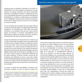Aprender y educar con las tecnologías del siglo XXI
vertiginoso que se esperaba, sobretodo en su versión antropomórfica, sí ha visto progresos importantes con aplicaciones en diversas industrias. Hay robots empacando
alimentos, ensamblando vehículos y explorando el espacio. La capacidad de abstracción, el razonamiento lógico, la
familiaridad con variables y condicionantes son ejemplos
de las habilidades necesarias para entender el funcionamiento de los robots que poco a poco se van incrustando
en nuestra sociedad.
Con la conversión de la energía solar en energía eléctrica
se están creando alternativas a la dependencia de fuentes
energéticas no renovables que tanto daño han hecho
al planeta y a la sociedad. Para que esta y otras fuentes
limpias de energía se continúen desarrollando hacen
falta personas capaces de diseñar soluciones creativas y
refinarlas hasta que den los resultados esperados.
Aunque las anteriores son innovaciones en sí mismas, hay
un tipo de desarrollo tecnológico que ha permeado todas
las esferas de la sociedad creando no solamente mejoras
a lo que ya existía -como en el caso de los telescopios y
microscopios- sino nuevas formas de relacionarse con el
mundo y con los otros humanos. Con el perfeccionamiento
del transistor se pudo pasar de sistemas análogos a sistemas
digitales dando lugar al mundo de lo intangible. Eso es lo
que hace nuestros tiempos radicalmente diferentes de
los siglos anteriores. Al poder convertir muchos de los
productos que utilizamos en ceros y unos, bits y bytes,
cambia el modelo de distribución de la información y surge
lo que se ha venido a llamar Sociedad del Conocimiento2
que altera la balanza de las transacciones entre personas y
entre pueblos.
La música se presta para ejemplificar el proceso, pero
situaciones similares se viven en todos los niveles. Los
2 UNESCO define las Sociedades del Conocimiento como sociedades donde
las personas tienen la capacidad no solo de adquirir información sino también
de transformarla en conocimiento y entendimiento, que las empodera
para mejorar sus vidas y contribuir al desarrollo económico y social de sus
sociedades.

instrumentos tradicionales, desde la voz hasta los órganos
de iglesia, son todos análogos como lo son las primeras
formas de grabarlos y reproducirlos. La interpretación
en vivo es irremplazable, se necesitan años de práctica
para dominar un instrumento y estar presente en el
lugar de la ejecución es completamente diferente a
oírlo en un cassette o un disco de larga duración. Los
instrumentos digitales y los correspondientes métodos de
almacenamiento digital codifican los sonidos a un nivel de
perfección que hace posible un número infinito de copias
indiferenciables al oído humano la una de la otra. Ya no
es necesario soplar para producir un sonido de flauta ni
pasar horas aprendiendo a usar un arco para sonar como
un violín. Tampoco hace falta grabar en la tonalidad ni a la
velocidad que se quiere escuchar en la reproducción. Basta
manipular señales digitales a través de un computador
para crear una interpretación musical que puede ser
modelada hasta el último detalle y después reproducida
y transmitida a millones de personas a través del mismo
computador.

27

 