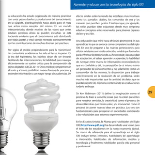 Aprender y educar con las tecnologías del siglo XXI
La educación ha estado organizada de manera piramidal
con unos pocos dueños y productores del conocimiento
en la cúspide, distribuyéndolo hacia abajo para el resto
que actúa como receptor del mismo. En un mundo
interconectado, donde muchas de las voces que antes
estaban perdidas ahora se pueden escuchar, se está
haciendo evidente que el conocimiento está distribuido
por todas partes y está siendo recreado constantemente
con las contribuciones de muchas diversas perspectivas.
Por siglos el medio preponderante para la transmisión
de contenidos académicos ha sido el texto impreso. En
la era del hipertexto, los escritos dejan de ser lineares
facilitando las interconexiones; la habilidad para navegar
eficientemente se vuelve crítica para la comprensión de
textos digitales (OECD, 2011). Otros medios complementan
el texto y a la vez posibilitan nuevas formas de procesar y
entender información a un mayor rango de audiencias. Un

efecto similar están teniendo las interfaces más intuitivas
como las pantallas táctiles, los comandos de voz y las
cámaras que perciben gestos. Esto hace que, por ejemplo,
los niños puedan estar expuestos desde muy temprana
edad a conceptos antes reservados para jóvenes capaces
de leer y escribir.
Una educación que mire hacia el futuro promoverá en sus
aprendices lo que se conoce como competencias del siglo
XXI. En vez de preparar a las nuevas generaciones para
oficios existentes en vía de extinción, tendrá que formarlos
para enfrentar lo desconocido. La flexibilidad y la capacidad
de adaptación, el saber aprender a aprender, la habilidad
de navegar entre mares de información reconociendo lo
que es confiable y útil, la percepción de sí mismo como
un generador de conocimientos y no solamente como un
consumidor de los mismos, la disposición para trabajar
colectivamente en la resolución de un problema, serán
mucho más importantes que la cantidad de datos que se
puedan repetir de memoria contestando las evaluaciones
todavía en boga.
Sir Ken Robinson (2011) define la imaginación como el
proceso de traer a la mente cosas que no están presentes
para nuestros sentidos, la creatividad como el proceso de
desarrollar ideas que tienen valor, y la innovación como el
proceso de poner nuevas ideas en práctica. Las tres son
fundamentales para prosperar en sociedades cambiando
a las velocidades que estamos experimentando.
En los Estados Unidos, la Alianza pro Habilidades del Siglo
XXI (http://www.p21.org) ha desarrollado una visión para
el éxito de los estudiantes en la nueva economía global.
Su marco de referencia para el aprendizaje en el siglo
XXI incluye temas centrales, habilidades de aprendizaje
e innovación, habilidades de información, medios y
tecnología, y finalmente, habilidades para la vida personal
y profesional.

29

 