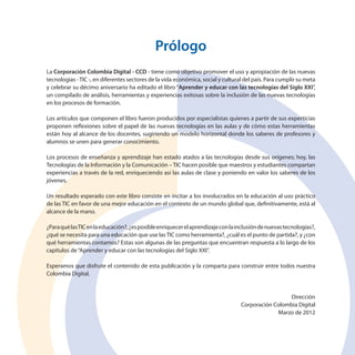 Prólogo
La Corporación Colombia Digital - CCD - tiene como objetivo promover el uso y apropiación de las nuevas
tecnologías - TIC -, en diferentes sectores de la vida económica, social y cultural del país. Para cumplir su meta
y celebrar su décimo aniversario ha editado el libro “Aprender y educar con las tecnologías del Siglo XXI”,
un compilado de análisis, herramientas y experiencias exitosas sobre la inclusión de las nuevas tecnologías
en los procesos de formación.
Los artículos que componen el libro fueron producidos por especialistas quienes a partir de sus experticias
proponen reflexiones sobre el papel de las nuevas tecnologías en las aulas y de cómo estas herramientas
están hoy al alcance de los docentes, sugiriendo un modelo horizontal donde los saberes de profesores y
alumnos se unen para generar conocimiento.
Los procesos de enseñanza y aprendizaje han estado atados a las tecnologías desde sus orígenes; hoy, las
Tecnologías de la Información y la Comunicación – TIC hacen posible que maestros y estudiantes compartan
experiencias a través de la red, enriqueciendo así las aulas de clase y poniendo en valor los saberes de los
jóvenes.
Un resultado esperado con este libro consiste en incitar a los involucrados en la educación al uso práctico
de las TIC en favor de una mejor educación en el contexto de un mundo global que, definitivamente, está al
alcance de la mano.
¿Para qué las TIC en la educación?, ¿es posible enriquecer el aprendizaje con la inclusión de nuevas tecnologías?,
¿qué se necesita para una educación que use las TIC como herramienta?, ¿cuál es el punto de partida?, y ¿con
qué herramientas contamos? Estas son algunas de las preguntas que encuentran respuesta a lo largo de los
capítulos de “Aprender y educar con las tecnologías del Siglo XXI”.
Esperamos que disfrute el contenido de esta publicación y la comparta para construir entre todos nuestra
Colombia Digital.

Dirección
Corporación Colombia Digital
Marzo de 2012

 
