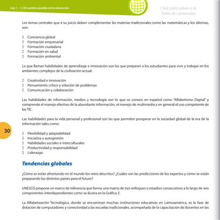 Cap 1 - 1.3 El cambio posible en la educación

Click para volver a la
Tabla de contenidos

Los temas centrales que a su juicio deben complementar las materias tradicionales como las matemáticas y los idiomas,
son:
ΞΞ
ΞΞ
ΞΞ
ΞΞ
ΞΞ

Conciencia global
Formación empresarial
Formación ciudadana
Formación en salud
Formación ambiental

Lo que llaman habilidades de aprendizaje e innovación son las que preparan a los estudiantes para vivir y trabajar en los
ambientes complejos de la civilización actual:
ΞΞ Creatividad e innovación
ΞΞ Pensamiento crítico y solución de problemas
ΞΞ Comunicación y colaboración
Las habilidades de información, medios y tecnología son lo que se conoce en español como “Alfabetismo Digital” y
comprende el manejo efectivo de la abundante información, el manejo de multimedia y en general el uso competente de
las TIC.
Las habilidades para la vida personal y profesional son las que permiten prosperar en la sociedad global de la era de la
información tales como:

30

ΞΞ
ΞΞ
ΞΞ
ΞΞ
ΞΞ

Flexibilidad y adaptabilidad
Iniciativa y autogestión
Habilidades sociales e interculturales
Productividad y responsabilidad
Liderazgo

Tendencias globales
¿Cómo se están afrontando en el mundo los retos descritos? ¿Cuáles son las predicciones de los expertos y cómo se están
preparando los distintos países para el futuro?
UNESCO propone un marco de referencia que forma una matriz de tres enfoques o estadios consecutivos a lo largo de seis
componentes interdependientes como se ilustra en la Gráfica 2.
La Alfabetización Tecnológica, donde se encuentran muchas instituciones educativas en Latinoamérica, es la fase de
dotación de computadores y conectividad a las escuelas tradicionales, acompañada de la capacitación de docentes en las

 