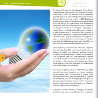Cap 1 - 1.3 El cambio posible en la educación

Click para volver a la
Tabla de contenidos
El Instituto de Prospectiva Tecnológica del Centro Común
de Investigación de la Comisión Europea realizó un estudio
sobre nuevas formas de aprender nuevas habilidades
para trabajos futuros, esbozando posibles visiones de una
Sociedad del Conocimiento europea en 2020. Según este
estudio la personalización, la colaboración y el aprendizaje
no formal tendrán un papel central en la enseñanza y
aprendizaje en el futuro. La personalización se refiere a
la educación centrada en el estudiante y adaptada a la
medida de sus necesidades. La colaboración se inicia en
el salón de clases pero va mucho más allá incluyendo la
comunidad local y global. La educación no formal cobra
importancia para apoyar el aprendizaje a lo largo de la
vida y se sugiere desarrollar mecanismos para reconocer
y acreditar las habilidades y experiencias adquiridas por
fuera del sistema educativo formal (Redecker, 2011).

32

En Iberoamérica, los ministros de educación adoptaron
las metas educativas 2021 con el objetivo de “mejorar la
calidad y la equidad en la educación para hacer frente a
la pobreza y a la desigualdad, y de esta forma, favorecer
la inclusión social” (OEI, 2010). En el compromiso conjunto
se resalta la importancia de la incorporación de nuevas
tecnologías en el proceso de enseñanza y de aprendizaje,
en particular con relación a la meta de mejorar la calidad
de la educación y el currículo escolar.
Entre mayo de 2006 y marzo de 2007, McKinsey (2007)
investigó los sistemas educativos con mejores resultados
en las pruebas PISA y encontró que es posible lograr
cambios dramáticos en poco tiempo cuando se cumplen
tres condiciones: reclutar las mejores personas para ser
docentes, capacitarlos para que se vuelvan instructores
eficaces y asegurar que el sistema le da la mejor educación
posible a cada uno de sus estudiantes.
El proyecto Horizon identifica tecnologías emergentes
que tienen una buena posibilidad de tener un impacto

 