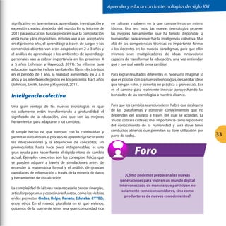 Aprender y educar con las tecnologías del siglo XXI
significativo en la enseñanza, aprendizaje, investigación y
expresión creativa alrededor del mundo. En su informe de
2011 para educación básica predicen que la computación
en la nube y los dispositivos móviles van a ser adoptados
en el próximo año, el aprendizaje a través de juegos y los
contenidos abiertos van a ser adoptados en 2 a 3 años y
el análisis de aprendizaje y los ambientes de aprendizaje
personales van a cobrar importancia en los próximos 4
a 5 años (Johnson y Haywood, 2011). Su informe para
educación superior incluye también los libros electrónicos
en el periodo de 1 año, la realidad aumentada en 2 a 3
años y las interfaces de gestos en los próximos 4 a 5 años
(Johnson, Smith, Levine y Haywood, 2011).

Inteligencia colectiva
Una gran ventaja de las nuevas tecnologías es que
no solamente están transformando a profundidad el
significado de la educación, sino que son las mejores
herramientas para adaptarse a los cambios.
El simple hecho de que rompan con la continuidad y
permitan dar saltos en el proceso de aprendizaje facilitando
las interconexiones y la adquisición de conceptos, sin
prerrequisitos hasta hace poco indispensables, es una
gran ayuda para hacer frente al rápido ritmo de cambio
actual. Ejemplos concretos son los conceptos físicos que
se pueden adquirir a través de simulaciones antes de
entender la matemática formal y el análisis de grandes
cantidades de información a través de la minería de datos
y herramientas de visualización.
La complejidad de la tarea hace necesario buscar sinergias,
articular programas y coordinar esfuerzos, como los visibles
en los proyectos Ondas, Relpe, Renata, Eduteka, CYTED,
entre otros. En el mundo pluralista en el que vivimos,
gozamos de la suerte de tener una gran comunidad rica

en culturas y saberes en la que compartimos un mismo
idioma. Una vez más, las nuevas tecnologías proveen
las mejores herramientas que ha tenido disponible la
humanidad para aprovechar la inteligencia colectiva. Más
allá de las competencias técnicas es importante formar
a los docentes en los nuevos paradigmas, para que ellos
mismos sean multiplicadores de ideas innovadoras
capaces de transformar la educación, una vez entiendan
qué y por qué vale la pena cambiar.
Para lograr resultados diferentes es necesario imaginar lo
que es posible con las nuevas tecnologías, desarrollar ideas
que tengan valor, y ponerlas en práctica a gran escala. Ese
es el camino para realmente innovar aprovechando las
bondades de las tecnologías a nuestro alcance.
Para que los cambios sean duraderos habrá que desligarse
de las plataformas y construir conocimientos que no
dependan del aparato a través del cual se accedan. La
“nube” cobrará cada vez más importancia como repositorio
del conocimiento de la humanidad y será clave tener
conductos abiertos que permitan su libre utilización por
parte de todos.

Foro
¿Cómo podemos preparar a las nuevas
generaciones para vivir en un mundo digital
interconectado de manera que participen no
solamente como consumidores, sino como
productores de nuevos conocimientos?

33

 