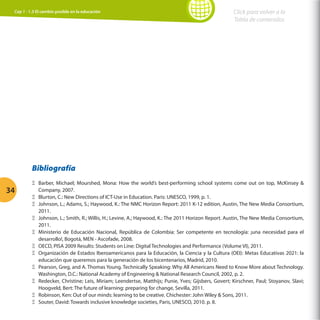 Cap 1 - 1.3 El cambio posible en la educación

Click para volver a la
Tabla de contenidos

Bibliografía
34

ΞΞ Barber, Michael; Mourshed, Mona: How the world’s best-performing school systems come out on top, McKinsey 
Company, 2007.
ΞΞ Blurton, C.: New Directions of ICT-Use in Education. Paris: UNESCO, 1999, p. 1.
ΞΞ Johnson, L.; Adams, S.; Haywood, K.: The NMC Horizon Report: 2011 K-12 edition, Austin, The New Media Consortium,
2011.
ΞΞ Johnson, L.; Smith, R.; Willis, H.; Levine, A.; Haywood, K.: The 2011 Horizon Report. Austin, The New Media Consortium,
2011.
ΞΞ Ministerio de Educación Nacional, República de Colombia: Ser competente en tecnología: ¡una necesidad para el
desarrollo!, Bogotá, MEN - Ascofade, 2008.
ΞΞ OECD, PISA 2009 Results: Students on Line: Digital Technologies and Performance (Volume VI), 2011.
ΞΞ Organización de Estados Iberoamericanos para la Educación, la Ciencia y la Cultura (OEI): Metas Educativas 2021: la
educación que queremos para la generación de los bicentenarios, Madrid, 2010.
ΞΞ Pearson, Greg, and A. Thomas Young. Technically Speaking: Why All Americans Need to Know More about Technology.
Washington, D.C.: National Academy of Engineering  National Research Council, 2002, p. 2.
ΞΞ Redecker, Christine; Leis, Miriam; Leendertse, Matthijs; Punie, Yves; Gijsbers, Govert; Kirschner, Paul; Stoyanov, Slavi;
Hoogveld, Bert: The future of learning: preparing for change, Sevilla, 2011.
ΞΞ Robinson, Ken: Out of our minds: learning to be creative. Chichester: John Wiley  Sons, 2011.
ΞΞ Souter, David: Towards inclusive knowledge societies, Paris, UNESCO, 2010. p. 8.

 