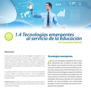 1.4 Tecnologías emergentes

al servicio de la educación
Por: Lucy Medina Velandia

Resumen
El documento trata sobre las tecnologías emergentes en la
educación, dando pautas al lector para comprender su uso
en los procesos educativos. En este sentido aborda elementos
como: informática móvil, realidad aumentada, aprendizaje
basado en juegos, informática basada en gestos y analíticas de
aprendizaje; que pueden ser herramientas consideradas en la
enseñanza.
El capítulo permite al lector, en su rol de educador, formador
y tutor, ampliar su panorama frente a otras posibilidades
tecnológicas que animan, motivan y enriquecen la experiencia
del aprendizaje.
Palabras clave: analíticas de aprendizaje, aprendizaje basado en
juegos, informativa basada en gestos, informática móvil, realidad
aumentada, tecnología,

Tecnologías emergentes

¿

Qué son las tecnologías emergentes? Son muchas
las definiciones que al respecto se tienen sobre
esta temática, pero presentaremos dos que consideramos dan sentido al escrito aquí presentado. En primer lugar, Gregory Day y Paul Schoemaker (2011) en
el libro Gerencia de tecnologías emergentes, las definen
como “innovaciones científicas que pueden crear una
nueva industria o transformar una existente. Incluyen
tecnologías discontinuas derivadas de innovaciones
radicales, así como tecnologías más evolucionadas
formadas a raíz de la convergencia de ramas de investigación antes separadas”.

 