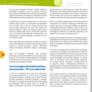 Cap 1 - 1.4 Tecnologías emergentes al servicio de la educación

Click para volver a la
Tabla de contenidos

De otra parte, Rodríguez Pomeda. J. (2008), define las
tecnologías emergentes como “las técnicas modernas
para manejar más eficientemente el binomio operacioneslogística y han tenido una evolución en el tiempo en forma
directa al avance de las tecnologías de la información”.

administración de la información por medio de sistemas
informáticos, esto incluye todos los sistemas informáticos
no solamente la computadora, este es solo un medio más,
el más versátil, pero no el único; también los teléfonos
celulares, la televisión, la radio, los periódicos digitales, etc.”.

Las definiciones anteriores indican que el desarrollo del
hombre incluye ayudas y e innovaciones que permitirán
al ser humano vivir su vida de manera más fácil cada
vez que deba emprender una tarea. Esta situación se
volverá repetitiva, es decir, la tecnología cambia y el ser
humano se adapta a ella, vuelve a evolucionar a partir de
esta, y el hombre deberá aprender a desaprender y así
sucesivamente, siempre brindando al humano una vida
más sencilla y segura.

Muchos han sido los adelantos que a través de esta fusión
ha logrado el ser humano. Pasando por elementos tan
simples vistos hoy en día como el teléfono, la televisión,
el computador personal, el teléfono móvil, el GPS, y hoy
la miniaturización de elementos y la puesta en marcha de
la inteligencia artificial en los diferentes dispositivos que
encantan al ser humano y le facilitan la vida.

Todos estos adelantos tecnológicos se reflejan en diversos
puntos de la vida del ser humano, entre los cuales se tienen
avances en telecomunicaciones, Internet, informática,
energía, biomedicina, materiales, negocios, videojuegos,
etc.

36

Este tipo de tecnologías emergentes contribuyen a que la
calidad de vida del ser humano sea mejor, que el sufrimiento
de los enfermos se mitigue, que el estilo de vida cambie,
que haya desarrollo empresarial y que aumenten los PIB
de los países.

Las tecnologías de la información y
comunicación – TIC en la educación

El número de investigaciones que generan las tecnologías
emergentes es incontable, pues incursionan en todos los
campos de la vida y desde hace unos diez años han crecido
de forma acelerada, transformando la vida humana. Las
nuevas tecnologías han permitido adelantos en campos
como la educación (como herramientas didácticas,
de consulta, estudio, desarrollo y fortalecimiento de
la educación virtual y alfabetización electrónica), la
agricultura, comercio, medicina, el área militar, aeroespacial,
deporte, belleza, vestuario, electrodomésticos y muchos
otros.

Las TIC son el producto de la unión de la informática
y las telecomunicaciones al servicio de la humanidad
conectando hardware y software para producir, difundir,
consultar transformar, almacenar, gestionar y proteger
información. La Asociación Americana de las Tecnologías
de Información ITAA las define como: “el estudio, el
diseño, el desarrollo, el fomento, el mantenimiento y la

Las TIC juegan un papel muy importante en la educación,
tal como se ve en la ayuda que brindan a los estudiantes
para que estos aprendan a su ritmo y en su tiempo; estas
sirven de guía a estudiantes y profesores, facilitan la
adquisición de todo tipo de recursos de audio, video y
datos, y, tal vez lo más importante, permiten la interacción
entre seres humanos.

Entre las tecnologías emergentes más conocidas,
estudiadas y que intervienen de forma más cercana en el ser
humanos se encuentran: la biotecnología, las tecnologías
de la información y comunicación TIC, la ciencia cognitiva,
la robótica y la inteligencia artificial.

 