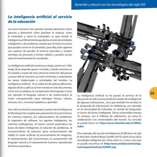 Aprender y educar con las tecnologías del siglo XXI

La inteligencia artificial al servicio
de la educación
Los seres humanos han querido siempre demostrar cómo
piensan y demostrar cómo perciben la materia, cómo
la entienden y cómo la manipulan; es aquí donde la
inteligencia artificial intenta ayudarlos a través de entidades
inteligentes o de artefactos creados por el mismo humano
que pueden servir en el cometido; para ello, estos agentes
son capaces de percibir el entorno (perciben y reciben
entradas, las procesan y emiten salidas) y pueden actuar
sobre él maximizando los resultados.
La inteligencia artificial comienza su largo camino en 1956,
luego de la segunda guerra mundial, y desde entonces se
ha tratado a través de esta ciencia la imitación del pensar
y actuar del ser humano, así como sintetizar y automatizar
las tareas intelectuales y actividades del hombre. La
inteligencia artificial - IA se rodea de disciplinas diferentes,
algunas de los cuales ya se han tratado en este documento,
como son la robótica, la comprensión de lenguajes (como
por ejemplo el lenguaje natural o las traducciones), la
visión computarizada (para distinguir formas, colores,
texturas, etc.), reconocer palabras y aprender.
Han sido muchos los subcampos o partes de la Inteligencia
Artificial que han surgido para aprovechar el conocimiento;
los sistemas expertos, los solucionadores de problemas,
la ingeniería de software, los agentes inteligentes, los
sistemas multiagentes, el mismo control automático, las
bases de datos inteligentes, la solución de problemas, el
reconocimiento de patrones (para reconocimiento del
habla), la visión artificial, el procesamiento de imágenes,
la representación del conocimiento, la comprensión del
lenguaje natural y el razonamiento humano reproducido
de forma automática.

La inteligencia artificial se ha puesto al servicio de la
educación no solo reconociendo los niveles de ‘inteligencia’
de algunas instituciones , sino que también ha servido en
la búsqueda de información en bibliotecas, por ejemplo
en la Universidad de Columbia, en donde las búsquedas
se hacen de forma inteligente. Dicha universidad maneja
25 campus, con 8 millones de volúmenes, así como la
colaboración con universidades del mundo. Su consulta
se puede hacer en: http://www.columbia.edu/cu/lWeb/
indiv/
Otro ejemplo del uso de la Inteligencia Artificial en el aula
lo describe Carolina Moya Castillo (2010) sobre el uso de la
tecnología inteligente por niños entre 5 y 7 años, caso que
se puede encontrar en http://www.andaluciainvestiga.
com/espanol/noticias/9/9602.asp

39

 