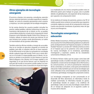 Cap 1 - 1.4 Tecnologías emergentes al servicio de la educación

Otros ejemplos de tecnología
emergente
El servicio a clientes, con asesorías, consultorías, atención
técnica, atención bancaria, consultas específicas y especializadas, así como la conexión permanente entre usuarios
y empresas, son otros ejemplos de tecnología emergente.
En las ventas directas los usuarios pueden consultar los
precios, realizar pedidos, solicitar cotizaciones en línea, ver
inventarios del producto de su interés, en fin, se pueden
comercializar productos a través de la computación móvil.
Empresas como Palmolive, Nestlé, Fisher Price, Danone, La
Costeña, utilizan el sistema de ventas por Internet. Es así
que Amazon.com aunque vende directamente, se vuelve
un intermediario de las grandes editoriales.

40

También están las oficinas móviles y manejo de sucursales.
Hoy no se concibe un ejecutivo cargando un montón de
papeles, para ello, se requiere solo de un buen repositorio de información en la nube, la cual podrá ser consultada
desde cualquier lugar del mundo. Tener una o varias oficinas en el mundo es imperceptible para el cliente, no importa en donde se encuentren, lo que interesa es que los
datos le lleguen a los clientes con la mayor rapidez y con
seguridad, es el caso de los bancos, que sin importar en
qué país del mundo se encuentre, puede realizar sus transacciones bancarias como si estuviera en el país de origen.

Click para volver a la
Tabla de contenidos
Los empleados de una misma compañía pueden estar en
diferentes países pero trabajar en grupo, esto es posible
debido a la globalización, a la expansión de las empresas y
por supuesto a la computación móvil.
En la medicina el manejo de pacientes, gracias a las TIC el
médico puede tener contacto con pacientes que requieren
constante vigilancia a través de la computación móvil, por
cuanto esta permite monitorear al paciente antes de que
ocurra una emergencia.

Tecnologías emergentes y
educación
El New Media Consortium, el Educase Learning Initiative y
el Consortium for School Networking elaboran anualmente
junto al Departamento de Proyectos Europeos un informe
titulado “Horizon”. La versión 2011 del documento se centra
en el impacto que en los próximos cinco años tendrán
las nuevas tecnologías en la enseñanza, aprendizaje,
investigación y expresión creativa de los estudiantes
universitarios (Palazzesi, 2012).
El informe Horizon indica que los juegos como base del
aprendizaje escolar, el análisis de datos para evaluar a los
estudiantes a través de las tecnologías de la información y
las comunicaciones, así como la presentación interactiva
de los contenidos curriculares, serán parte primordial de la
educación. Indica también que son seis las tecnologías que
serán utilizadas en las universidades en las actividades de
enseñanza, aprendizaje, investigación y expresión creativa.
Las tecnologías emergentes se han concentrado en el
desarrollo del libro electrónico, la informática móvil, la
realidad aumentada, la informática basada en gestos,
el aprendizaje basado en juegos y las analíticas de
aprendizaje. Cada una de estas tecnologías estará dentro
de un tiempo de adopción. En el siguiente cuadro se
muestra dicha relación.

 