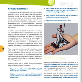 Click para volver a la
Tabla de contenidos

Cap 1 - 1.4 Tecnologías emergentes al servicio de la educación

Realidad aumentada
La realidad aumentada fue concebida por Tom Caudell en
los años 90. Es una tecnología en la cual, luego de tomar
fotografías o verlas directamente por el móvil, se pueden
completar por medio de software que incluya gráficos,
descripción textual y diseños, es decir, el entorno real se
puede enriquecer con elementos, superposición de datos
e información digital. Esta forma de acercarse a la realidad
genera interacción aplicable a los procesos de aprendizaje
y enseñanza.

•	

http://www.taringa.net/posts/info/4996660.R/
R e a l i d a d - a u m e n t a d a -3 D - _ M e g a - P o s t _ L a revolucion-esta-llegando.html

•	

http://gen-dg.blogspot.com/2011/02/que-es-larealidad-aumentada-ar-y-sus.html

•	

http://www.sindikos.com/2011/07/1210/

La realidad aumentada utiliza dispositivos como monitores,
una cámara Web, software y hojas de papel marcadas con
símbolos para que el software los pueda interpretar, de
tal forma que, dependiendo del código, se emitirá una
respuesta diferente. En el monitor se ven reflejados el
conjunto de elementos reales y virtuales que son los que
forman la realidad aumentada. La cámara Web es la que
importa la figura o información del mundo real y la envía
para que el software la transforme en realidad aumentada

42

Algunas aplicaciones exitosas de la realidad aumentada
están en los juegos 3D y en la industria publicitaria,
creando probadores virtuales de ropa, aplicaciones para
celulares, reconocimiento de lugares en las ciudades. En
materia educativa se pueden encontrar libros electrónicos
aumentados, donde las imágenes se superponen y parecen
“salir” de las pantallas.

Figura 2. Ejemplo de realidad aumentada
Fuente. http://www.sindikos.com/2011/07/1210/

•	

http://www.youtube.com/watch?v=P9KPJlA5ydsf
eature=player_embedded#

Ejemplos concretos en la educación se encuentran en el
video http://www.youtube.com/watch?v=nQOwPJsyDS
sfeature=youtu.be, que presenta el uso de la realidad
aumentada para enseñar la estructura molecular, elaborado por la Universidad de Aalborg en Copenhague.

•	

http://www.microsiervos.com/archivo/tecnologia/
uso-aplicaciones-realidad-aumentada-telefonosmoviles.html

Un ejemplo sobre las moléculas interactivas en 3D
se encuentra disponible en la dirección http://www.
youtube.com/watch?v=iFJCp_m2iVYfeature=related

En los siguientes links se pueden ver algunos ejemplos
sobre el uso de la realidad aumentada:

 