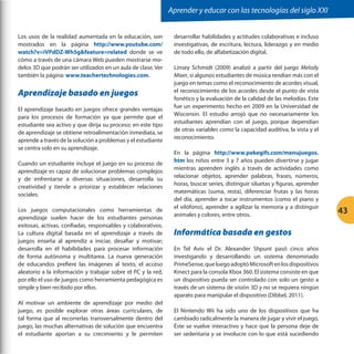 Aprender y educar con las tecnologías del siglo XXI
Los usos de la realidad aumentada en la educación, son
mostrados en la página http://www.youtube.com/
watch?v=iVPdDZ-Wh5gfeature=related donde se ve
cómo a través de una cámara Web pueden mostrarse modelos 3D que podrán ser utilizados en un aula de clase. Ver
también la página: www.teachertechnologies.com.

Aprendizaje basado en juegos
El aprendizaje basado en juegos ofrece grandes ventajas
para los procesos de formación ya que permite que el
estudiante sea activo y que dirija su proceso; en este tipo
de aprendizaje se obtiene retroalimentación inmediata, se
aprende a través de la solución a problemas y el estudiante
se centra solo en su aprendizaje.
Cuando un estudiante incluye el juego en su proceso de
aprendizaje es capaz de solucionar problemas complejos
y de enfrentarse a diversas situaciones, desarrolla su
creatividad y tiende a priorizar y establecer relaciones
sociales.
Los juegos computacionales como herramientas de
aprendizaje suelen hacer de los estudiantes personas
exitosas, activas, confiadas, responsables y colaborativos.
La cultura digital basada en el aprendizaje a través de
juegos enseña al aprendiz a iniciar, desafiar y motivar;
desarrolla en él habilidades para procesar información
de forma autónoma y multitarea. La nueva generación
de educandos prefiere las imágenes al texto, el acceso
aleatorio a la información y trabajar sobre el PC y la red,
por ello el uso de juegos como herramienta pedagógica es
simple y bien recibido por ellos.
Al motivar un ambiente de aprendizaje por medio del
juego, es posible explorar otras áreas curriculares, de
tal forma que al recorrerlas transversalmente dentro del
juego, las muchas alternativas de solución que encuentra
el estudiante aportan a su crecimiento y le permiten

desarrollar habilidades y actitudes colaborativas e incluso
investigativas, de escritura, lectura, liderazgo y en medio
de todo ello, de alfabetización digital.
Linsey Schmidt (2009) analizó a partir del juego Melody
Mixer, si algunos estudiantes de música rendían más con el
juego en temas como el reconocimiento de acordes visual,
el reconocimiento de los acordes desde el punto de vista
fonético y la evaluación de la calidad de las melodías. Este
fue un experimento hecho en 2009 en la Universidad de
Wisconsin. El estudio arrojó que no necesariamente los
estudiantes aprendían con el juego, porque dependían
de otras variables como la capacidad auditiva, la vista y el
reconocimiento.
En la página http://www.pekegifs.com/menujuegos.
htm los niños entre 3 y 7 años pueden divertirse y jugar
mientras aprenden inglés a través de actividades como
relacionar objetos, aprender palabras, frases, números,
horas, buscar series, distinguir siluetas y figuras, aprender
matemáticas (suma, resta), diferenciar frutas y las horas
del día, aprender a tocar instrumentos (como el piano y
el xilófono), aprender a agilizar la memoria y a distinguir
animales y colores, entre otros.

Informática basada en gestos
En Tel Aviv el Dr. Alexander Shpunt pasó cinco años
investigando y desarrollando un sistema denominado
PrimeSense, que luego adoptó Microsoft en los dispositivos
Kinect para la consola Xbox 360. El sistema consiste en que
un dispositivo pueda ser controlado con solo un gesto a
través de un sistema de visión 3D y no se requiera ningún
aparato para manipular el dispositivo (Dibbel, 2011).
El Nintendo Wii ha sido uno de los dispositivos que ha
cambiado radicalmente la manera de jugar y vivir el juego.
Éste se vuelve interactivo y hace que la persona deje de
ser sedentaria y se involucre con lo que está sucediendo

43

 