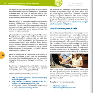 Click para volver a la
Tabla de contenidos

Cap 1 - 1.4 Tecnologías emergentes al servicio de la educación

en la pantalla, pues no se requiere tocar absolutamente
ninguna pieza del dispositivo para lograr los movimientos
que se necesitan. Las interfaces gestuales, como se llama
a estos lectores de movimientos, son el inicio de lo que en
no menos de dos años se volverá común.
La empresa Sony ha presentado grandes adelantos en sus
aparatos celulares que incluyen informática basada en
gestos. Por ejemplo, el cambiar canciones solo pasando la
mano por encima del aparato o simplemente moviéndolo,
o las cámaras fotográficas que no capturan la imagen si el
usuario no esboza una sonrisa.
¿Pero cómo funcionan las interfaces gestuales? Brevemente se tratará de explicar dicho manejo. Teniendo como
base lo investigado para los Kinect y WiFi, etc. entre otros,
se montan cámaras de tipo Kinect que registran los movimientos de la persona, bien sea de las manos, dedos o
cuerpo, emulando la superficie sobre la cual se está trabajando (un TV por ejemplo); un procesador con un software
especial interpreta los movimientos y los conduce al dispositivo mediante conexiones WiFi.

44

En la Universidad de Oregón se desarrolló el proyecto
EyeDraw, que permite dibujar por medio de los ojos.
El usuario elige un punto inicial y otro final para poder
dibujar y se permite diferenciar entre buscar y dibujar.
De este proyecto se puede descargar su ejecutable y se
puede leer a cerca de sus creadores Rob Hoselton, Anna
Cavender y Anthony Hornof en http://www.cs.uoregon.
edu/Research/cm-hci/EyeDraw/.

Analíticas de aprendizaje
Las Analíticas de aprendizaje hacen referencia a programas
de software capaces de evaluar a los estudiantes a través
de la interpretación, modelización y análisis de datos
arrojados por ellos a través de sus actividades escolares
(tareas, quices, parciales, talleres, etc.); dicha evaluación se
hace en relación al proceso académico y permite predecir
los resultados que el estudiante obtendrá y facilitará la
detección de problemas de aprendizaje. De esta manera
se podrán orientar planes de mejoramiento y adaptar los
contenidos de acuerdo a las necesidades de los aprendices.

La parte fundamental de esta técnica fue el estudio de
las tres dimensiones, es decir que los computadores
reconozcan la profundidad, avance que han logrado las
compañías Nintendo con el Wii, Apple con el iPhone y con
el iPad.
Esta técnica en la educación beneficiará a los estudiantes
al permitirles tener mayor interacción, mejor expresión,
más actividad, colaboración, y accesibilidad.
Algunas páginas recomendadas para visitar:
•	
•	
•	

http://aprendizajeubicuo.wordpress.com/tag/
interfaces-gestuales/
http://w w w.dailymotion.com/video/xit2b8_
avances-con-interfaces-gestuales_tech
3GearSystems. Gestural user interfaces for the rest of
us. (2011). http://www.threegear.com/

Pero no solo se ve la oportunidad de realizar análisis sobre
los datos producidos por los estudiantes, sino que las
mismas instituciones podrán autoevaluarse y permitirse
cambios profundos u orientar oportunidades de educación
para la comunidad.
Dos páginas interesantes para visitar:
•	
•	

http://mixpanel.com/
http://www.polleverywhere.com/

 
