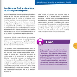 Aprender y educar con las tecnologías del siglo XXI

Consideración final: la educación y
las tecnologías emergentes
Se considera que las tecnologías y desarrollos tecnológicos
avanzan a gran velocidad, mientras que la didáctica,
pedagogía y formas de enseñar no lo hacen al mismo
ritmo. Hoy se utilizan sistemas atrasados para comprender
el aprendizaje y poder entender las nuevas formas de
aprender de los estudiantes, que no permiten una mejoría
en la experiencia de aprendizaje y no comprenden que
las herramientas para educar se transforman día a día. Los
docentes enseñan tal como les enseñaron y falta un mejor
nivel de capacitación para que estos puedan estar a la par
de sus alumnos, es decir falta versatilidad pedagógica.
Los docentes deberán comprender que las tecnologías
inalámbricas y virtuales hacen que los seres humanos sean
únicos en su forma de aprender y quizá ellos no estén
preparados para establecer esta diferencia y acompañar al
docente en su crecimiento intelectual.
Otro problema que se presenta actualmente es que los
aprendizajes no deben elaborarse para una determinada
área, sino que estos se harán para cualquier lugar o
espacio. Lo anterior lleva a pensar que debe existir un
cambio radical en las herramientas, las pedagogías, las
didácticas y las prácticas orientadas a los estudiantes que
en el futuro serán nómadas. Cabe resaltar que las TIC nacen
con propósitos muy distintos a los educativos, en general,
se dirigen a la industria, el comercio y luego sí se retoman
hacia la educación, y cuando se empiezan a utilizar en este
campo las tecnologías cambian nuevamente, causando
que la educación esté un paso atrás de los adelantos
tecnológicos.

Debe hacerse un estudio muy profundo sobre la
integración de las TIC en los procesos de enseñanzaaprendizaje y generar nuevas formas para implementar
la pedagogía que usa la tecnología en nuevas estrategias
educativas, con el cambio de mentalidad, actitud y cultura
por parte del profesorado, porque aunque las tecnologías
emergentes por sí mismas no mejoran la enseñanzaaprendizaje sí facilitan el proceso y hacen que los seres
humanos sean más creativos y que como resultado
construyan colectivamente nuevos conocimientos.

Foro
45
Después de la lectura del capíitulo lo invitamos
a compartir su opinión con base en la siguiente
pregunta: ¿Cómo cree usted que puede ser
incluida la Inteligencia Artificial y la robótica en
la educación? Asimismo aproveche este espacio
para compartir el link con prácticas educativas,
ejemplos de actividades, blog, comunidades
virtuales, que den cuenta de la integración de
estas herramientas en su proceso de educación.

 