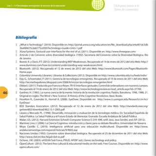Cap 1 - 1.4 Tecnologías emergentes al servicio de la educación

Click para volver a la
Tabla de contenidos

Bibliografía

46

ΞΞ ¿What is Technology? (2010). Disponible en: http://portal.unesco.org/education/en/file_download.php/e4a401dc5db
3bafdb675cdab775cd305Technology+Guide+Unit+1.pdf
ΞΞ 3GearSystems. Gestural user interfaces for the rest of us. (2011). Disponible en: http://www.threegear.com/
ΞΞ Artículo 2 de Convenio sobre diversidad biológica. (1992). Secretaría del Convenio sobre la Diversidad Biológica. Río
de Janeiro.
ΞΞ Beaver, K. y Davis, P.T. (2012). Understanding WEP Weaknesses. Recuperado el 14 de enero de 2012 del sitio Web: http://
www.dummies.com/how-to/content/understanding-wep-weaknesses.html
ΞΞ Bluetooth. (2012). Recuperado el 12 de enero de 2012 del sitio Web: http://www.bluetooth.com/Pages/BluetoothHome.aspx
ΞΞ Columbia University Libraries. Libraries  Collections (2012). Disponible en http://www.columbia.edu/cu/lweb/indiv/
ΞΞ Day G., Schoemaker, P. (2011). Gerencia de tecnologías emergentes. Recuperado el 10 de enero de 2011 del sitio Web:
http://tecmethepelonex.blogspot.com/2008/8/inicion-tecnologias-emergentes.html
ΞΞ Dibbel J. (2011). Traducido por Francisco Reyes. TR10: Interfaces gestuales. Control de ordenadores con nuestros cuerpos.
Recuperado el 14 de enero de 2012 del sitio Web: http://www.technologyreview.es/read_article.aspx?id=37760.
ΞΞ Gardner, H. (1985). La nueva ciencia de la mente: historia de la revolución cognitiva, Paidós, Barcelona, 1996, 1988, 21.
Original en inglés: The Mind´s New Science. A History of the Cognitive Revolution, Basic Books.
ΞΞ Hoselton R., Cavender A., Hornof A. (2008). EyeDraw. Disponible en: http://www.cs.uoregon.edu/Research/cm-hci/
EyeDraw/
ΞΞ IEEE Standars Association. (2012). Recuperado el 12 de enero de 2012 del sitio Web: http://standards.ieee.org/
getieee802/download/802.15.1-2005.pdf
ΞΞ Lázaro y Mercado PL. (1998). Desarrollo, innovación y evaluación de la tecnología médica. En: Sociedad Española de
Salud Pública. La Salud Pública y el Futuro Estado de Bienestar. Granada: Escuela Andaluza de Salud Pública.
ΞΞ Malan J.D., (2012). Harvard Extension School’s Computer Science E-259: XML with Java, Java Servlet, and JSP. (2012).
ΞΞ Martínez Lino, I. (2006). La Ciencia Cognitiva: introducción y claves para su debate filosófico. Universidad de Navarra.
ΞΞ Moya Castillo C. (2010). Inteligencia artificial para una educación multicultural. Disponible en: http://www.
andaluciainvestiga.com/espanol/noticias/9/9602.asp
ΞΞ Naciones Unidas (1992). Convenio sobre diversidad biológica. Recuperado el 25 de diciembre de 2011 del sitio Web:
http://www.cbd.int/doc/legal/cbd-es.pdf
ΞΞ Ochave, J.M. (2003). eASEAN Task Force, PNUD, APDIP (ed.): Genes technology and policy.
ΞΞ OpenCulture (2012). The best free cultural  educational media on the web. Free Courses. Disponible en: http://www.
openculture.com/

 