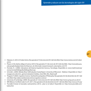 Aprender y educar con las tecnologías del siglo XXI

47
ΞΞ Palazzesi. A. (2012). El robot Asimo. Recuperado el 14 de enero de 2012 del sitio Web: http://www.neoteo.com/el-robotasimo
ΞΞ Physics in the eberly college of science (2012). Recuperado el 13 de enero de 2012 del sitio Web: http://www.phys.psu.
edu/people/display/index.html?person_id=202;mode=research;research_description_id=419
ΞΞ Pomeda, R. J. (2008). Indicadores del Sistema Español de Ciencia y Tecnología. Disponible en: www.madrimasd.org/
revista/revista9/biliografia/bibliografias2.asp
ΞΞ Schmidt L. (2009). Melody Mixer Fall Evaluation Study Report. University of Wisconsin - Madison. Disponible en: http://
engage.wisc.edu/sims_games/evaluation/melody_mixer/Mel_Mix_Report.pdf
ΞΞ Thagard, P. (2004). Cognitive Science. Stanford Encyclopedia of Philosophy. Recuperado el 22 de diciembre de 2011 del
sitio Web: http://plato.stanford.edu/entries/cognitive-science/.
ΞΞ University of Cambridge. (2009). Recuperado el 12 de enero de 2012 del sitio Web: http://www-g.eng.cam.ac.uk/cnt
ΞΞ Wifi Alliance-Certified-make it wi-fi. (2011). Recuperado el 25 de diciembre de 2011 del sitio Web: http://www.wi-fi.org/
ΞΞ Yturralde Ernesto  Asociados Latinoamérica (2012). ¿Qué es la lúdica? Disponible en: http://www.yturralde.com/
ludica.htm

 