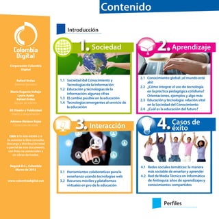 Contenido
Introducción

1. Sociedad

2. Aprendizaje

Corporación Colombia
Digital
Rafael Orduz
Director Ejecutivo
María Eugenia Vallejo
Laura Ayala
Rafael Orduz
Equipo de edición
BS Diseño y Publicidad
Diseño y diagramación
Adriana Molano Rojas
Corrección de estilo

1.1	 Sociedad del Conocimiento y
	
Tecnologías de la Información
1.2	 Educación y tecnologías de la
información: algunas cifras
1.3	 El cambio posible en la educación
1.4	 Tecnologías emergentes al servicio de
la educación

3.

Interacción

2.1	 Conocimiento global: ¡el mundo está
ahí!
2.2	 ¿Cómo integrar el uso de tecnología
en la práctica pedagógica cotidiana?
Orientaciones, ejemplos y algo más
2.3	 Educación y tecnología: relación vital
en la Sociedad del Conocimiento
2.4	 ¿Cuál es la educación del futuro?

4.

Casos de
éxito

ISBN 978-958-99999-2-9
Se autoriza la libre consulta,
descarga y distribución total
o parcial de este documento,
con fines no comerciales y
sin obras derivadas.
Bogotá D.C., Colombia
Marzo de 2012
www.colombiadigital.net

3.1	 Herramientas colaborativas para la
enseñanza usando tecnologías web
3.2	 Recursos móviles y plataformas
virtuales en pro de la educación

4.1	 Redes sociales temáticas: la manera
más sociable de enseñar y aprender
4.2	 Red de Media Técnica en Informática
de Antioquia: años de aprendizajes y
conocimientos compartidos

Perfiles

 