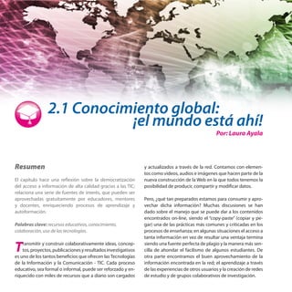 2.1 Conocimiento global:

¡el mundo está ahí!

Por: Laura Ayala

Resumen
El capítulo hace una reflexión sobre la democratización
del acceso a información de alta calidad gracias a las TIC;
relaciona una serie de fuentes de interés, que pueden ser
aprovechadas gratuitamente por educadores, mentores
y docentes, enriqueciendo procesos de aprendizaje y
autoformación.
Palabras clave: recursos educativos, conocimiento,
colaboración, uso de las tecnologías.

T

ransmitir y construir colaborativamente ideas, conceptos, proyectos, publicaciones y resultados investigativos
es uno de los tantos beneficios que ofrecen las Tecnologías
de la Información y la Comunicación - TIC. Cada proceso
educativo, sea formal o informal, puede ser reforzado y enriquecido con miles de recursos que a diario son cargados

y actualizados a través de la red. Contamos con elementos como videos, audios e imágenes que hacen parte de la
nueva construcción de la Web en la que todos tenemos la
posibilidad de producir, compartir y modificar datos.
Pero, ¿qué tan preparados estamos para consumir y aprovechar dicha información? Muchas discusiones se han
dado sobre el manejo que se puede dar a los contenidos
encontrados on-line, siendo el “copy-paste” (copiar y pegar) una de las prácticas más comunes y criticadas en los
procesos de enseñanza; en algunas situaciones el acceso a
tanta información en vez de resultar una ventaja termina
siendo una fuente perfecta de plagio y la manera más sencilla de ahondar el facilismo de algunos estudiantes. De
otra parte encontramos el buen aprovechamiento de la
información encontrada en la red; el aprendizaje a través
de las experiencias de otros usuarios y la creación de redes
de estudio y de grupos colaborativos de investigación.

 