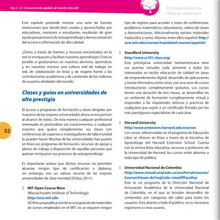Cap 2 - 2.1 Conocimiento global: ¡el mundo está ahí!

Click para volver a la
Tabla de contenidos

Este capítulo pretende mostrar una serie de fuentes
interesantes que siendo bien usadas y aprovechadas por
educadores, mentores o estudiantes resultarán de gran
ayuda para procesos de autoaprendizaje y democratización
del acceso a información de alta calidad.

tipo de registro para acceder a notas de conferencias,
problemas matemáticos, laboratorios, vídeos de clases
y demostraciones. Adicionalmente existen materiales
traducidos a varios idiomas entre ellos español: http://
ocw.mit.edu/courses/translated-courses/spanish/

¿Cómo a través de fuentes y recursos encontrados en la
red se enriquecen y facilitan nuestros aprendizajes? Esto es
posible si gestionamos en nuestros alumnos, aprendices
y en nosotros mismos una cultura real de trabajo en
red, de colaboración en línea y de respeto frente a las
contribuciones académicas y de contenido de los millones
de usuarios alrededor del mundo.

ΞΞ Standford University
http://www.cs101-class.org/
Esta prestigiosa universidad norteamericana abre
sus puertas virtuales cada semestre a todos los
interesados en recibir educación de calidad en áreas
de emprendimiento digital, desarrollo de aplicaciones
y teoría informática entre otras, con una serie de cursos
introductorios completamente gratuitos. Los cursos
tienen una duración de tres meses, se desarrollan en
un ambiente de formación completamente virtual y
responden a las inquietudes teóricas y prácticas de
cualquiera que aspire a un certificado firmado por los
más prestigiosos especialistas de cada área.

Clases y guías en universidades de
alto prestigio

52

El acceso a programas de formación y clases dirigidas por
maestros de las mejores universidades ahora se encuentran
al alcance de todos. De esta manera cualquier profesional
interesado en profundizar sus conocimientos, o cualquier
maestro que quiera complementar sus clases con
conferencias de expertos e investigadores de talla mundial
lo pueden hacer. Muchas de las universidades han puesto
en línea sus programas de formación, recursos de apoyo y
planes de trabajo a disposición de aquellas personas que
quieran enriquecer sus procesos de autoaprendizaje.
Es importante aclarar que dichos recursos no permiten
alcanzar ningún tipo de certificación o diploma,
sin embargo, son un valioso recurso de las mejores
universidades de clase mundial (Orduz, 2011).
ΞΞ MIT Open Course Ware
(Massachusetts Institute of Technology)
http://ocw.mit.edu
OCW es una publicación de acceso gratuito de materiales
de cursos empleados en el MIT; no se requiere ningún

ΞΞ Harvard University
http://www.extension.harvard.edu/courses
Los cursos referenciados en el programa de Educación
Libre se ofrecen en línea a través de la Iniciativa de
Aprendizaje del Harvard Extension School. Cuenta
con la misma línea educativa, recursos y profesores de
la Universidad de Harvard, los cursos están abiertos a
todo tipo de público.
ΞΞ Universidad Nacional de Colombia
http://www.virtual.unal.edu.co/unvPortal/courses/
CoursesViewer.do?reqCode=viewOfFacultys
Este es un programa de la Dirección Nacional de
Innovación Académica de la Universidad Nacional
de Colombia, en el que se brindan desarrollos de
contenidos por categorías del saber para todos los
usuarios. Está abierto a todo el público, no es necesario
registrarse o crear usuario.

 