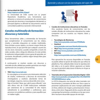 Aprender y educar con las tecnologías del siglo XXI
ΞΞ Universidad de Chile
http://captura.uchile.cl/jspui/
La Universidad de Chile cuenta con su propio
Repositorio Académico, una herramienta que
almacena y conserva la producción de conocimiento
generado por docentes e investigadores del plantel, su
principal objetivo es difundir los documentos entre la
comunidad académica nacional e internacional.

Canales multimedia de formación:
discursos y tutoriales
Otras herramientas útiles y entretenidas de formación
que complementan el conocimiento son los videos,
charlas y tutoriales dispuestos en canales multimedia.
Estos brindan acceso rápido y no tienen ningún límite de
reproducciones, lo que permite que cualquier usuario los
vea las veces necesarias y pueda compartirlo a través de
redes sociales, wikis o blogs de referencia. En este sentido
lo realmente indispensable es tener ganas de aprender, ser
constante, disciplinado y dedicar algún tiempo libre para
la autoformación.
A continuación se reseñan canales con discursos y
tutoriales de alta calidad que pueden garantizar una mejor
aprehensión de conceptos y herramientas.
ΞΞ TED: http://www.ted.com
En esta página se encuentra una interesante selección
de charlas, conferencias y discursos de reconocidos
investigadores y oradores abordando temas de
tecnología, negocios, ciencia y desarrollo entre otros.
Bajo el nombre “ideas que vale la pena difundir”, este
sitio ofrece más de 21.000 traducciones realizadas
por voluntarios de su comunidad. El sitio mejora
radicalmente la accesibilidad a conferencias para
personas con problemas auditivos y para aquellos que
no hablan inglés.

ΞΞ Canales de instituciones educativas en Youtube:
Otra excelente fuente de conocimientos son los
canales oficiales de instituciones educativas las cuales
comparten con sus usuarios sus mejores clases y
discursos.
•	 Tecnológico de Monterrey
http://www.youtube.com/user/ITESMedu
•	 Stanford
www.youtube.com/user/StanfordUniversity
•	 YALE http://www.youtube.com/yale
•	 MIT http://www.youtube.com/user/MIT
•	 Berkeley
http://www.youtube.com/user/UCBerkeley
Para aprovechar los recursos disponibles en Youtube
se puede utilizar la opción de traducción que ofrece la
plataforma. Para utilizarla debe iniciar la reproducción
del video y en la parte inferior aparecerá un botón
(cc) que le permitirá seleccionar el idioma en el que se
incluirán subtítulos.
ΞΞ Tutoriales de la Corporación Colombia Digital - CCD:
http://www.youtube.com/playlist?list=PL37AD4744
54140D5Dfeature=plcp
La CCD la dispuesto una serie de video tutoriales con
herramientas y conceptos de libre uso. Paso a paso se
presentan explicaciones de cómo manejar publicidad
en línea, editores de imagen y presentaciones innovadoras, entre otros. Haga parte de los usuarios del canal
y proponga herramientas y temáticas en las que considere necesario desarrollar apoyos de este tipo.

53

 