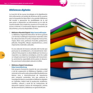 Cap 2 - 2.1 Conocimiento global: ¡el mundo está ahí!

Bibliotecas digitales
La inserción de las nuevas tecnologías en la digitalización
de la información y el cambio de dinámicas de los usuarios
para la búsqueda de datos llevó a las grandes bibliotecas
del mundo a aprovechar las posibilidades de la red
para poner a disposición sus documentos ya no solo de
usuarios locales sino a todos los usuarios en el mundo con
acceso a Internet. A continuación algunos repositorios de
documentos y recursos disponibles en línea.
ΞΞ Biblioteca Mundial Digital: http://www.wdl.org/es
La Biblioteca Digital Mundial ofrece de forma gratuita
y en formato multilingüe importantes materiales sobre
las culturas de todo el mundo, incluyendo manuscritos,
mapas, libros raros, partituras musicales, grabaciones,
películas, fotografías, dibujos arquitectónicos, y otros
importantes materiales culturales.

54

Es una colección de tesoros culturales del mundo que
promueve la sensibilización y el entendimiento intercultural. Este proyecto es desarrollado por la Unesco y
responde a sus objetivos estratégicos, entre los cuales
se incluyen promover las Sociedades del Conocimiento, aumentar las capacidades de los países en desarrollo y promover la diversidad cultural en la Web.
ΞΞ Biblioteca Digital Colombiana:
http://www.bdcol.org
Este proyecto fomenta la creación de una comunidad
o red de cooperación en Bibliotecas Digitales a nivel
nacional, en la cual no solo se desarrollan las plataformas
básicas intra e interinstitucional de repositorios
para compartir contenidos, sino que potencia la
investigación básica y avanzada en bibliotecas digitales
en Colombia, indexa toda la producción académica,
científica, cultural y social de las instituciones de
educación superior, centros de investigación, centros
de documentación y bibliotecas en general del país.

Click para volver a la
Tabla de contenidos

 