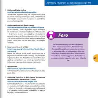 Aprender y educar con las tecnologías del siglo XXI
ΞΞ Biblioteca Digital Andina:
http://www.comunidadandina.org/BDA
Reúne obras representativas del conjunto cultural de
los países andinos y constituye, a la vez, un entorno de
información, conocimiento y servicios en las distintas
áreas de la integración.
ΞΞ Biblioteca virtual Luis Ángel Arango:
http://www.banrepcultural.org/blaavirtual/indice
Es una biblioteca básica organizada bajo la estructura
de enciclopedia temática dirigida a un público escolar
y de primeros años de universidad. La información se
presenta a través de libros, imágenes, archivos sonoros
y de video, páginas interactivas, exhibiciones en línea,
juegos y concursos de tipo educativo y actividades
similares.
ΞΞ Recursos en línea de la ONU:
http://www.un.org/es/comun/docs/?path=http://
unp.un.org
Fuente de más de 5.300 títulos producidos por la
Organización de la Naciones Unidas y sus principales
organismos. Este sitio Web ofrece acceso en línea a un
catálogo completo, en una amplia gama de formatos,
incluyendo impresos, electrónicos y multimedia.
ΞΞ Documentos:
http://www.un.org/es/documents/ods/
Sistema de archivo de documentos oficiales producidos
por la ONU.
ΞΞ Biblioteca Digital de la OEI (Centro de Recursos
Documentales e Informáticos – CREDI):
http://www.oei.es/bibliotecadigital.htm
Servicio de información y documentación especializados
en educación, ciencia, tecnología, sociedad e innovación,
y cultura en Iberoamérica. Integra servicios de búsqueda
y recuperación de información bibliográfica en soporte
de papel y formato electrónico.

Foro
Lo invitamos a compartir a través de este
foro recursos educativos, herramientas y
fuentes bibliográficas interesantes similares
a las compartidas en este capítulo. Esto con
miras a ser un apoyo educativo para usuarios,
educadores, mentores y padres de familia que
como usted, están inquietos a los retos del siglo
XXI.

55

 