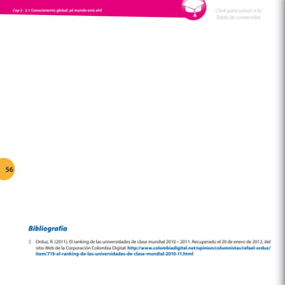 Cap 2 - 2.1 Conocimiento global: ¡el mundo está ahí!

Click para volver a la
Tabla de contenidos

56

Bibliografía
ΞΞ Orduz, R. (2011). El ranking de las universidades de clase mundial 2010 – 2011. Recuperado el 20 de enero de 2012, del
sitio Web de la Corporación Colombia Digital: http://www.colombiadigital.net/opinion/columnistas/rafael-orduz/
item/719-el-ranking-de-las-universidades-de-clase-mundial-2010-11.html

 