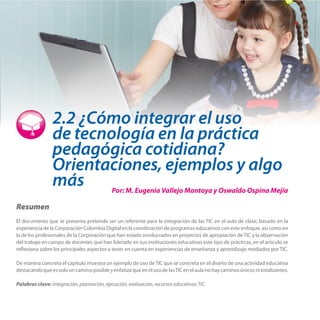 2.2 ¿Cómo integrar el uso
de tecnología en la práctica
pedagógica cotidiana?
Orientaciones, ejemplos y algo
más

Por: M. Eugenia Vallejo Montoya y Oswaldo Ospina Mejía

Resumen
El documento que se presenta pretende ser un referente para la integración de las TIC en el aula de clase; basado en la
experiencia de la Corporación Colombia Digital en la coordinación de programas educativos con este enfoque, así como en
la de los profesionales de la Corporación que han estado involucrados en proyectos de apropiación de TIC y la observación
del trabajo en campo de docentes que han liderado en sus instituciones educativas este tipo de prácticas, en el artículo se
reflexiona sobre los principales aspectos a tener en cuenta en experiencias de enseñanza y aprendizaje mediados por TIC.
De manera concreta el capitulo muestra un ejemplo de uso de TIC que se concreta en el diseño de una actividad educativa
destacando que es solo un camino posible y enfatiza que en el uso de las TIC en el aula no hay caminos únicos ni totalizantes.
Palabras clave: Integración, planeación, ejecución, evaluación, recursos educativos TIC.

 
