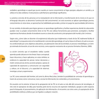 Cap 2 - 2.2 ¿Cómo integrar el uso de tecnología en la práctica pedagógica cotidiana?
Orientaciones, ejemplos y algo más

Click para volver a la
Tabla de contenidos

verdadero aprendizaje es aquel que ocurre cuando un nuevo conocimiento se logra apropiar, adquiere un sentido y se
utiliza en la vida cotidiana. A este proceso suele llamarse aprendizaje significativo.
La práctica concreta de las personas en la manipulación de la información y transformación de la misma es lo que en
el lenguaje educativo se denomina “construcción del conocimiento”; en este escenario se aplican aprendizajes previos,
conocimientos en otras áreas, se aprovechan las habilidades personales y entran en juego las oportunidades del entorno.
En ese sentido, el educador para lograr generar un aprendizaje significativo y facilitar experiencias donde los educandos
puedan crear su propio conocimiento tiene en las TIC una valiosa herramienta para promover, acompañar y facilitar
experiencias formativas donde el estudiante asuma su tarea de construirse y de apropiarse del mundo y de sí mismos.
Según esto, ¿cómo sabe un docente si la experiencia educativa que implementa a través de las TIC realmente facilita el
aprendizaje? La respuesta está en la manifestación concreta del aprendizaje, el cual se basa en el hacer, el cual se encuentra condicionado por unos objetivos educativos, una planeación clara de la actividad, un proceso metodológico, un tiempo estimado de duración, el uso de unos recursos, como aspectos necesarios de un proceso formativo (Ramírez, 2000).
La acción concreta que el estudiante realiza cuando
aprende puede ubicarse en tres líneas: hacer conceptual,

60

H
A
C
E
R
	
  

hacer discursivo y hacer aplicativo; en estos ámbitos se
evidencia la capacidad de pensar, tomar decisiones y
medir consecuencias de las acciones propias y ajenas; la
capacidad de expresarse y comunicarse con seguridad
y soltura, sin el discurso; y la capacidad de observar,

CONCEPTUAL	
  

DISCURSIVO	
  

APLICATIVO	
  	
  

investigar, actuar y experimentar.
Gráfica 1

Las TIC como extensión del hombre, tal como lo afirma MacLuhan, brindan la posibilidad de concretar el aprendizaje a
través de acciones como: comunicar, crear y recrear la información, los contenidos y el conocimiento.
De acuerdo con lo anterior, la base de la apropiación de las TIC en el aula va más allá del consumo de tecnologías, el
reto está en apropiarse de ellas para hacerlas parte de los recursos de expresión individual y grupal; es abrir espacios
para la búsqueda, el procesamiento y la aplicación de información, el encuentro con otros seres y la apropiación de las
posibilidades estéticas y lúdicas que van ligadas a cualquier creación.

 