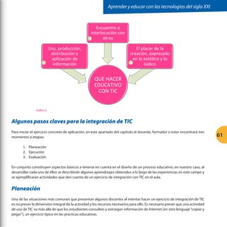 Aprender y educar con las tecnologías del siglo XXI

Encuentro	
  e	
  
interlocución	
  con	
  
otros	
  
2

1

El	
  placer	
  de	
  la	
  
creación,	
  expresado	
  
en	
  lo	
  estéGco	
  y	
  lo	
  
3
lúdico	
  

Uso,	
  producción,	
  
distribución	
  y	
  
aplicación	
  de	
  
información	
  

QUE	
  HACER	
  
EDUCATIVO	
  
CON	
  TIC	
  
Grafica 2

Algunos pasos claves para la integración de TIC
Para iniciar el ejercicio concreto de aplicación, en este apartado del capítulo el docente, formador o tutor encontrará tres
momentos o etapas:
1.	 Planeación
2.	 Ejecución
3.	 Evaluación
En conjunto constituyen aspectos básicos a tenerse en cuenta en el diseño de un proceso educativo; en nuestro caso, al
desarrollar cada uno de ellos se describirán algunos aprendizajes obtenidos a lo largo de las experiencias en este campo y
se ejemplificaran actividades que den cuenta de un ejercicio de integración con TIC en el aula.

Planeación
Una de las situaciones más comunes que presentan algunos docentes al intentar hacer un ejercicio de integración de TIC
es no prever la dimensión integral de la actividad y los recursos necesarios para ello. Es necesario prever que una actividad
de uso de TIC va más allá de que los estudiantes consulten y extraigan información de Internet (en otro lenguaje “copiar y
pegar”), un ejercicio típico en las practicas educativas.

61

 