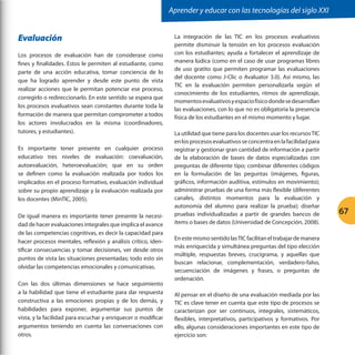 Aprender y educar con las tecnologías del siglo XXI

Evaluación
Los procesos de evaluación han de considerase como
fines y finalidades. Estos le permiten al estudiante, como
parte de una acción educativa, tomar conciencia de lo
que ha logrado aprender y desde este punto de vista
realizar acciones que le permitan potenciar ese proceso,
corregirlo o redireccionarlo. En este sentido se espera que
los procesos evaluativos sean constantes durante toda la
formación de manera que permitan comprometer a todos
los actores involucrados en la misma (coordinadores,
tutores, y estudiantes).
Es importante tener presente en cualquier proceso
educativo tres niveles de evaluación: coevaluación,
autoevaluación, heteroevaluación; que en su orden
se definen como la evaluación realizada por todos los
implicados en el proceso formativo, evaluación individual
sobre su propio aprendizaje y la evaluación realizada por
los docentes (MinTIC, 2005).
De igual manera es importante tener presente la necesidad de hacer evaluaciones integrales que implica el avance
de las competencias cognitivas, es decir la capacidad para
hacer procesos mentales, reflexión y análisis crítico, identificar consecuencias y tomar decisiones, ver desde otros
puntos de vista las situaciones presentadas; todo esto sin
olvidar las competencias emocionales y comunicativas.
Con las dos últimas dimensiones se hace seguimiento
a la habilidad que tiene el estudiante para dar respuesta
constructiva a las emociones propias y de los demás, y
habilidades para exponer, argumentar sus puntos de
vista, y la facilidad para escuchar y enriquecer o modificar
argumentos teniendo en cuenta las conversaciones con
otros.

La integración de las TIC en los procesos evaluativos
permite disminuir la tensión en los procesos evaluación
con los estudiantes; ayuda a fortalecer el aprendizaje de
manera lúdica (como en el caso de usar programas libres
de uso gratito que permiten programar las evaluaciones
del docente como J-Clic o Avaluator 3.0). Así mismo, las
TIC en la evaluación permiten personalizarla según el
conocimiento de los estudiantes, ritmos de aprendizaje,
momentos evaluativos y espacio físico donde se desarrollan
las evaluaciones, con lo que no es obligatoria la presencia
física de los estudiantes en el mismo momento y lugar.
La utilidad que tiene para los docentes usar los recursos TIC
en los procesos evaluativos se concentra en la facilidad para
registrar y gestionar gran cantidad de información a partir
de la elaboración de bases de datos especializadas con
preguntas de diferente tipo; combinar diferentes códigos
en la formulación de las peguntas (imágenes, figuras,
gráficos, información auditiva, estímulos en movimiento);
administrar pruebas de una forma más flexible (diferentes
canales, distintos momentos para la evaluación y
autonomía del alumno para realizar la prueba); diseñar
pruebas individualizadas a partir de grandes bancos de
ítems o bases de datos (Universidad de Concepción, 2008).
En este mismo sentido las TIC facilitan el trabajar de manera
más enriquecida y simultánea preguntas del tipo elección
múltiple, respuestas breves, crucigrama, y aquellas que
buscan relacionar, complementación, verdadero-falso,
secuenciación de imágenes y frases, o preguntas de
ordenación.
Al pensar en el diseño de una evaluación mediada por las
TIC es clave tener en cuenta que este tipo de procesos se
caracterizan por ser continuos, integrales, sistemáticos,
flexibles, interpretativos, participativos y formativos. Por
ello, algunas consideraciones importantes en este tipo de
ejercicio son:

67

 