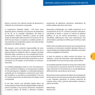Aprender y educar con las tecnologías del siglo XXI

bienes y servicios. Son, además, fuentes de generación y
validación de conocimiento compartido.

productores de aplicativos educativos, diseñadores de
política pública educativa, entre otros.

La Corporación Colombia Digital - CCD tiene como
propósito básico contribuir a los procesos de apropiación
de las TIC en la sociedad colombiana. No basta la
conectividad a Internet: Colombia (y países en similar
estado de desarrollo) debe promover el uso de las TIC de
tal forma que el país, sus regiones y ciudades puedan ser
más productivas y competitivas y gocen, por ende, de altos
estándares de calidad de vida.

Destacados profesionales con amplia experiencia en la
incorporación de las TIC a diversos procesos educativos,
incluyendo el diseño y puesta en marcha de políticas
públicas, el uso de nuevas herramientas y recursos,
virtualidad, colaboración, entre otras dimensiones, han
sido invitados a participar en el libro que CCD ofrece a todo
el público.

Ello requiere, como condición imprescindible, de estrategias enfocadas hacia la educación, clave última de la
productividad y la calidad de vida en cualquier sociedad.
Colombia debe convertirse en una sociedad del conocimiento, es decir, en una en la que la principal fuente de
creación de prosperidad esté basada, justamente, en el conocimiento. Las TIC juegan, en tal contexto, un rol de primera línea.
Los modelos pedagógicos están en crisis. De esquemas lineales, autoritarios, analógicos, se está pasando a modelos
en red, participativos y digitales. La unidisciplinariedad es
sustituida por la convergencia e interacción entre múltiples disciplinas. La enseñanza y el aprendizaje “In situ van
sin” quedan atrás frente a las alternativas de trabajo virtual
y compartido.
Es por tales razones que Colombia Digital ofrece, de
manera gratuita, el presente libro digital dirigido a todos los
actores asociados a los procesos educativos: estudiantes
y maestros, padres de familia y directivos escolares,

El libro está concebido de tal manera que la exposición de
conceptos y la ilustración mediante ejemplos ofrezcan la
mayor claridad y brevedad posibles, utilizando contenidos
y formas amigables a los lectores.
La obra no requiere un orden sucesivo de lectura. Los
capítulos, a gusto del interesado, están disponibles para
ser abordados en la secuencia que cada cual considere.
Un resultado esperado consiste en incitar a los involucrados
en la educación al uso práctico de las TIC en favor de una
mejor educación en el contexto de un mundo global que,
definitivamente, está al alcance de la mano.
Bienvenidos al gran propósito de aplicar las tecnologías de
la información a nuestros procesos educativos. Bienvenidos
a que Colombia aproveche el inmenso potencial de
nuestros niños, niñas y jóvenes. Bienvenidos maestros y
padres de familia.
Rafael Orduz
Director CCD

7

 