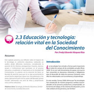 2.3 Educación y tecnología:
relación vital en la Sociedad

del Conocimiento
Por: Fredy Eduardo Vásquez Rizo

Resumen
Este capítulo presenta una reflexión sobre el impacto de
la tecnología en ambientes educativos, realizando un
análisis desde diferentes escenarios, considerando la
posición de los distintos protagonistas (maestro, alumno,
grupos e instituciones) que participan en el proceso
educativo y resaltando su importancia en la Sociedad del
Conocimiento. Lo anterior con la intención de hacer un
llamado de atención para que no se siga acrecentando la
actual brecha digital que separa tan marcadamente a los
países latinoamericanos de los países del llamado “primer
mundo”, planteando una serie de ideas y proponiendo
unas cuantas soluciones.
Palabras clave: Tecnología, Ambientes Educativos, Gestión
de Conocimiento, Sociedad, Educación.

Introducción

L

as tecnologías han entrado a formar parte importante
en todos los campos de las sociedades actuales (Ricyt,
2009). Ya no son solo herramientas de apoyo, sino que se
han convertido en elementos inherentes y obligatorios
para el desarrollo de todos los procesos humanos, entre
ellos los relacionados con la enseñanza y el aprendizaje.
En este sentido, Carnoy (2000) afirma que “las tecnologías
han introducido de manera progresiva cambios trascendentales en los procesos productivos y empresariales, en
las formas de trabajo, en los sistemas de educación y en la
vida cotidiana de las personas y las familias”.

 