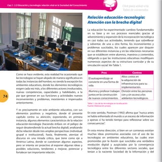 Cap 2 - 2.3 Educación y tecnología: relación vital en la Sociedad del Conocimiento

Click para volver a la
Tabla de contenidos

Relación educación-tecnología:
Atención con la brecha digital
La educación ha experimentado cambios fundamentales
en su base y en sus procesos esenciales gracias al
advenimiento y expansión de la incorporación tecnológica
en casi todas sus actividades, teniendo que sobrellevar
y solventar, de una u otra forma, los inconvenientes y
problemas suscitados, los cuales aparecen por doquier
en sus diferentes instancias y en las relaciones necesarias
que se establecen entre alumnos, maestros y contenidos,
obligando a que las instituciones educativas modifiquen
numerosos aspectos de su estructura curricular y de su
vinculación social. Ver Tabla 1.

74

Como se hace evidente, esta realidad ha ocasionado que
las tecnologías se hayan alojado de manera significativa en
todas las instancias del hombre, no siendo la excepción los
ambientes educativos, donde los elementos tecnológicos
exigen cada vez más, a los diferentes actores involucrados,
nuevas competencias, capacidades y habilidades, a la
par que generan en sus funciones y actividades nuevos
inconvenientes y problemas, inexistentes e impensados
anteriormente.
Y es precisamente en este ambiente educativo, con sus
elementos positivos y negativos, donde el presente
capítulo centra su atención, exponiendo, en primera
instancia, algunos elementos característicos de la relación
educación-tecnología (haciendo énfasis en el peligro de
seguir desatendiendo la actual brecha digital); analizando
dicha relación desde tres amplias perspectivas (individual,
grupal e institucional), hasta, finalmente, aterrizar el
discurso en una mirada crítica, que tiene como eje a
América Latina, donde se cuestionan algunos aspectos,
pero se intenta ser proactivo al exponer algunas ideas y
posibles soluciones, tendientes a mejorar, potenciar y
fortalecer tan importante relación.

Pros

Contras
Altos costos en
El autoaprendizaje se
la adquisición de
convierte en una forma de
infraestructura para su
vida.
implementación.
Alumno y profesor trabajan División entre las personas
juntos en la construcción
con y sin acceso a los
de nuevos conocimientos. adelantos tecnológicos.
Tabla 1. Uso de las tecnologías en la educación.
Fuente: Elaboración propia.

En este sentido, Postman (1992) afirma que “nunca antes
se había enfrentado el mundo a un exceso de información
y apenas si ha tenido tiempo para reflexionar sobre sus
consecuencias”.
En esta misma dirección, si bien en un comienzo existían
muchas ideas promisorias asociadas con el uso de las
tecnologías en ambientes educativos, las cuales eran
promovidas por la ilusión que suscitaba una verdadera
revolución digital y auspiciadas por la convergencia
tecnológica entre los diferentes sectores sociales, que
tenían a la naciente Sociedad de la Información y del

 