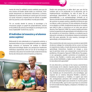Cap 2 - 2.3 Educación y tecnología: relación vital en la Sociedad del Conocimiento

mento de mirar la realidad, nuestra realidad, para que de
esta manera el Estado, desde todas sus instancias, incluyendo obviamente sus elementos educativos y conexos,
replantee el camino, teniendo en cuenta que con conciencia social, inclusión y respeto hacia los demás se pueden
abrir las puertas a este maravilloso mundo para todos.
“En un mundo donde la ciencia, la tecnología y la
innovación juegan un papel tan preponderante, avanzar
en las políticas de ciencia y tecnología se constituye en una
tarea inaplazable” (Colciencias, op.cit.).

El individuo (el maestro y el alumno
como sujetos)

76

Reforzando la tesis planteada en el segmento anterior, y
haciendo énfasis en que a nivel global no todo es negativo,
llega entonces el momento de analizar la relación
educación-tecnología desde una perspectiva totalmente
individual, exponiendo cómo el uso de la tecnología en
ambientes educativos ha transformado evidentemente las
formas de interacción entre el maestro y el alumno.

Click para volver a la
Tabla de contenidos
Desde esta perspectiva, se debe decir que uno de los
cambios que se ha producido en la educación, por la
implementación tecnológica, ha sido el paso de un
aprendizaje dependiente del maestro y un currículo
preestablecido, a un autoaprendizaje centrado en el
alumno, donde éste tiene la posibilidad y la responsabilidad
de construir su propio camino y planificar la forma en que
va a llevar a cabo su proceso. En este ambiente, el maestro
no es dejado a un lado, simplemente pasa de ser un orador
que todo lo sabe, a convertirse en un tutor que guía al
alumno. Para Tapscott (1998) “los nuevos medios permiten
centrar la experiencia de aprendizaje en el individuo, en vez
de centrarla en el transmisor. Además, es evidente que la
educación centrada en el estudiante mejora la motivación
del niño para aprender. De esta manera, convergen el
aprendizaje y el entretenimiento”.
Otra característica de esta nueva era consiste en permitirle
al alumno trabajar los contenidos de los cursos con base
en experiencias reales, a través de procesos de enseñanzaaprendizaje interactivos, basados en ensayo y error,
que le permitan tener una comprensión vivencial de los
problemas. Al respecto, Tapscott (1998) afirma “los juegos,
si son apropiados, pueden suministrar al estudiante un
entorno más flexible y creativo para aprender muchas
cosas, desde habilidades y reglas visuales y motrices hasta
la naturaleza de la gravedad”.
En esta dirección y con base en las nuevas características
mencionadas de la relación maestro-alumno, tendientes
a armonizar el proceso educativo, partiendo del principio
de que estos elementos forman parte activa de una nueva
era, mediada por el conocimiento y las tecnologías, que
requiere de un sistema educativo flexible y abierto a
novedosas propuestas y modelos, se sugiere que estos
dos protagonistas primarios del contexto educativo se
salgan del modelo rígido (aún existente en muchos países
en vía de desarrollo), que lo único que hace es acrecentar
la mencionada brecha digital, y empiecen a fortalecer sus
competencias.

 