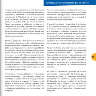 Aprender y educar con las tecnologías del siglo XXI
Se propone entonces, para intentar cerrar la brecha actual
existente, que el maestro de hoy potencie las siguientes
capacidades y habilidades: 1. Actualización constante
y permanente; 2. Alfabetización en el manejo efectivo
de las tecnologías, con apertura mental y cognitiva
para hacer uso, incluso, de las que aún no se tienen; 3.
Trabajo mancomunado y colaborativo con base en el
conocimiento; 4. Motivación y entretención constante de
sus alumnos (diversión en cátedra); 5. Olvido por completo
del método de aprendizaje por transmisión, dándole paso
a la metodología constructivista; 6. Personalización de la
educación de sus alumnos.
Además, 7. Comprensión de la premisa que afirma que
‘los fines de la educación no son los medios’, facilitando el
aprendizaje consciente y verdadero. Para Malvicino y Serra
(2006), las tecnologías permiten extender las posibilidades
de compartir la información y el conocimiento y provocar
nuevas conductas en este ámbito, pero solo como
herramienta y no como fin; 8. Comunicación permanente;
9. Trabajo con experiencias reales; 10. Comprensión asertiva
y orientación efectiva de los subyacentes que se encierran
detrás de la tecnología; 11. Capacidad pedagógica en todo
el sentido de la palabra; 12. Uso de procesos de enseñanzaaprendizaje interactivos (no lineales); 13. Motivación en el
alumno por el autoaprendizaje.
Y, finalmente, 14. Responsabilidad con el aprendizaje
y con sus aprendices; 15. Ser facilitador y promotor del
aprendizaje; 16. Uso del método de ensayo y error como
aspecto importante y necesario; 17. Trabajo en red,
teniendo al profesor como principal catalizador, capaz
de permitir la implementación efectiva; 18. Respeto por
el principio de igualdad de acceso a la enseñanza, y 19.
Bilingüismo.

Pero este cambio no debe ser unidireccional. Los alumnos,
quienes también se encuentran inmersos en este proceso
de desarrollo tecnológico, deben también fortalecer sus
competencias, siendo conscientes de la necesidad de
potenciar las siguientes capacidades:
1. Vocación investigativa y descubridora; 2. Participación
activa y constante; 3. Trabajo con base en el conocimiento;
4. Aprehensión de los conceptos con base en la diversión
y la motivación; 5. Indagación permanente acerca del
por qué de las cosas; 6. Mentalidad crítica, propositiva y
constructiva; 7. Planteamiento de metas y objetivos claros
en todas las etapas de su vida, incluyendo las educativas; 8.
Uso efectivo de las herramientas tecnológicas como apoyo
para su desarrollo y para la comprensión de fenómenos.
También, 9. Trabajo colaborativo con sus compañeros,
maestros y demás individuos sociales; 10. Comunicación
constante; 11. Creatividad total; 12. Autodidacta; 13.
Responsabilidad permanente; 14. Capacidad para aprender
de sus maestros y para enseñarles (relación bidireccional);
15. Habilidad para aplicar y replicar lo aprendido en
sus vidas, en su contexto y en su propia sociedad; 16.
Participación en procesos de enseñanza-aprendizaje
interactivos.
Así como, 17. Desarrollo de capacidades de discusión,
confrontación y argumentación; 18. Facilidad para el
aprendizaje no lineal; 19. Aprendizaje experimental;
20. Capacidad de construir su propio conocimiento;
21. Capacidad de síntesis y análisis; 22. No limitarse
simplemente a ver o a repetir; 23. Uso del método de
ensayo y error como aspecto importante y necesario; 24.
Disponibilidad para el trabajo en red y colaborativo, y 25.
Bilingüismo.

77

 