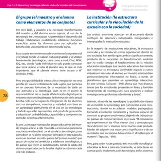 Cap 2 - 2.3 Educación y tecnología: relación vital en la Sociedad del Conocimiento

El grupo (el maestro y el alumno
como elementos de un conjunto)
Por otro lado, y paralelo a la necesaria transformación
del maestro y del alumno como sujetos, el uso de la
tecnología en la educación ha permitido el desarrollo del
trabajo colaborativo, posibilitando establecer funciones
específicas entre los alumnos para ser aplicadas en
beneficio de un conjunto en determinado curso.
Esto sucede entre miembros de una misma clase presencial
y/o virtual, donde se realizan trabajos grupales y se utilizan
herramientas tecnológicas, tales como e-mail, Chat, MSN,
ICQ, etc., donde “cada individuo no solo puede constatar
que tiene acceso a todo el planeta sino, lo que es más
importante, que el planeta entero tiene acceso a él”
(Cebrián, 1998).

78

Pero esta posibilidad de interacción e integración no sería
posible sin la concientización de cada sujeto, que participa
en un proceso formativo, de la necesidad de darle un
uso acertado a la tecnología, pues es en el asumir la
responsabilidad de su propia alfabetización digital que se
encuentra su contribución para la disminución de la actual
brecha. Solo así se logrará la integración de los alumnos
con sus compañeros, maestros y sociedad, con base en
un aprendizaje permanente en el uso de las tecnologías
y todo lo que ellas representan, incluyendo la generación
y adquisición de habilidades, capacidades y competencias
como las descritas anteriormente.
Es una lástima que no todos los grupos educativos del mundo tengan acceso a esta maravilla, a este nuevo panorama
suscitado y evidenciado por el uso de las tecnologías, pues
como bien se ha dicho desde un principio en este capítulo,
existe un desnivel entre los países del “primer mundo”, que
gozan de todos los beneficios y adelantos tecnológicos, y
los países que viven el subdesarrollo, donde la salida del
abismo propiciado por la brecha digital se observa cada
vez más distante.

Click para volver a la
Tabla de contenidos

La institución (la estructura
curricular y la vinculación de la
escuela con la sociedad)
Los análisis anteriores aterrizan en el escenario donde
confluyen las relaciones individuales, intragrupales e
intergrupales: la institución educativa.
En la mayoría de instituciones educativas, la estructura
curricular y su vinculación como organización dentro de
una sociedad han tenido que cambiar significativamente,
producto de la necesidad de transformación evidente
que ha traído consigo el fortalecimiento de la relación
educación-tecnología. Los centros educativos han tenido
que repensar su estructura, abriéndole espacio a cursos
virtuales en los cuales el alumno y el maestro intercambian
permanentemente información no lineal, a través de
plataformas que permiten un aprendizaje interactivo.
En este sentido, Tapscott (1998) afirma que “hay diversas
tareas que los estudiantes presentan en línea, y también
herramientas de investigación para ayudarles a realizar
investigaciones profundas sobre temas y datos”.
Además, el uso de las tecnologías ha posibilitado el paso
de un modelo de aprendizaje por transmisión a uno constructivista, donde se establecen modelos pedagógicos
formando estudiantes conscientes y creativos, capaces de
construir su propio conocimiento, dejando de lado posturas pasivas de comportamiento en el aula. “El entusiasmo
que experimentan los niños ante un dato o concepto que
‘descubrieron’ por sí mismos tiene muchas más probabilidades de adquirir una importancia significativa y de ser
recordado, que ese mismo dato escrito en el tablero por el
maestro” (Tapscott, 1998).
Pero, para poder hacer que toda esta maravilla tecnológicaeducativa se lleve a cabo efectivamente, se debe tener en
cuenta que la implementación tecnológica en los sistemas

 