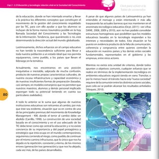 Cap 2 - 2.3 Educación y tecnología: relación vital en la Sociedad del Conocimiento

de la educación, donde se han intentado enseñar y llevar
a la práctica los diferentes conceptos que constituyen el
movimiento de la gestión del conocimiento respaldado
por las TIC, para con ello ayudar a que los alumnos se
incluyan de la forma menos traumática posible en la hoy
llamada Sociedad del Conocimiento y las Tecnologías
de la Información. Tendencia, que querámoslo o no, está
determinando la dirección actual del mundo globalizado.
Lastimosamente, dichos esfuerzos en el campo educativo
no han tenido la trascendencia suficiente para llevar a
toda nuestra población a un estado ideal que nos permita
equipararnos, como pueblo, a los países que llevan el
liderazgo en la temática.

80

Actualmente, nos encontramos en una posición
inequitativa e inestable, salpicada de mucha confusión,
producto de nuestras propias características culturales, de
nuestra escasa infraestructura y capacidad económica y
de nuestras insuficientes formas de preparación (basadas,
casi siempre, en modelos extranjeros que no permiten que
nuestros maestros, alumnos y demás personal implicado
expongan todo su potencial teniendo en cuenta sus
particulares realidades).
A todo lo anterior se le suma que algunas de nuestras
instituciones educativas son reticentes al cambio, por más
que éste sea evidente, situación que va en contra de una
de las principales premisas del movimiento de Knowledge
Management - KM, donde el terror al cambio debe ser
abolido (Carrillo, 1998). La construcción de una sociedad
basada en el conocimiento y en el uso adecuado de las
TIC debe tener como eje central la educación y si no existe
conciencia de su importancia y del papel protagónico y
estratégico que ésta ocupa en el mundo contemporáneo,
seguiremos corriendo el riesgo, como pueblo, de continuar
por el mismo camino infructuoso, que lo único que nos ha
dejado es la repetición, constante y eterna, de los mismos
errores (generación tras generación) y que nos ha alejado,
cada vez más, de los países desarrollados.

Click para volver a la
Tabla de contenidos
A pesar de que algunos países de Latinoamérica ya han
entendido el mensaje y están intentando ir más allá,
traspasando las actuales barreras que nos mantienen en el
anonimato tecnológico-educativo (Ocyt, (2011) –ver cifras
DANE, 2008, 2009 y 2010), aún no han podido consolidar
estructuras homogéneas que posibiliten que los modelos
educativos basados en la tecnología respondan a los
intereses y necesidades de todos. Esta situación se ha
puesto en evidencia producto de la falta de comunicación,
coherencia y congruencia entre quienes controlan la
educación en nuestros países y los demás entes sociales
fundamentales, representados en el gobierno y las
empresas, entre otros actores.
Mientras no exista esta unidad de criterios, donde todos
apunten a objetivos comunes, cualquier esfuerzo que se
realice en términos de la implementación tecnológica en
ambientes educativos seguirá siendo en vano. Transitar, o
por lo menos hacer el tránsito hacia esta “nueva sociedad”
requiere de la comunión entre los distintos actores sociales,
pues solo así se podrán alcanzar los resultados anhelados
(Vásquez, 2010).

 