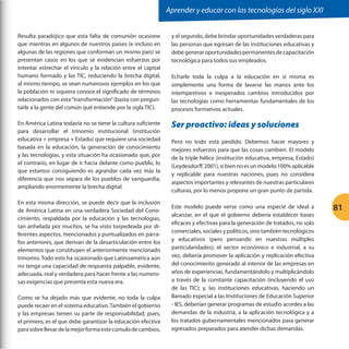 Aprender y educar con las tecnologías del siglo XXI
Resulta paradójico que esta falta de comunión ocasione
que mientras en algunos de nuestros países (e incluso en
algunas de las regiones que conforman un mismo país) se
presentan casos en los que se evidencian esfuerzos por
intentar estrechar el vínculo y la relación entre el capital
humano formado y las TIC, reduciendo la brecha digital,
al mismo tiempo, se vean numerosos ejemplos en los que
la población ni siquiera conoce el significado de términos
relacionados con esta “transformación” (basta con preguntarle a la gente del común qué entiende por la sigla TIC).

y el segundo, debe brindar oportunidades verdaderas para
las personas que egresan de las instituciones educativas y
debe generar oportunidades permanentes de capacitación
tecnológica para todos sus empleados.

En América Latina todavía no se tiene la cultura suficiente
para desarrollar el trinomio institucional (institución
educativa + empresa + Estado) que requiere una sociedad
basada en la educación, la generación de conocimiento
y las tecnologías, y esta situación ha ocasionado que, por
el contrario, en lugar de ir hacia delante como pueblo, lo
que estamos consiguiendo es agrandar cada vez más la
diferencia que nos separa de los pueblos de vanguardia,
ampliando enormemente la brecha digital.

Ser proactivo: ideas y soluciones

En esta misma dirección, se puede decir que la inclusión
de América Latina en una verdadera Sociedad del Conocimiento, respaldada por la educación y las tecnologías,
tan anhelada por muchos, se ha visto torpedeada por diferentes aspectos, mencionados y puntualizados en párrafos anteriores, que derivan de la desarticulación entre los
elementos que constituyen el anteriormente mencionado
trinomio. Todo esto ha ocasionado que Latinoamérica aún
no tenga una capacidad de respuesta palpable, evidente,
adecuada, real y verdadera para hacer frente a las numerosas exigencias que presenta esta nueva era.
Como se ha dejado más que evidente, no toda la culpa
puede recaer en el sistema educativo. También el gobierno
y las empresas tienen su parte de responsabilidad, pues,
el primero, es el que debe garantizar la educación efectiva
para sobre llevar de la mejor forma este cúmulo de cambios,

Echarle toda la culpa a la educación en sí misma es
simplemente una forma de lavarse las manos ante los
intempestivos e inesperados cambios introducidos por
las tecnologías como herramientas fundamentales de los
procesos formativos actuales.

Pero no todo está perdido. Debemos hacer mayores y
mejores esfuerzos para que las cosas cambien. El modelo
de la triple hélice (institución educativa, empresa, Estado)
(Leydesdorff, 2001), si bien no es un modelo 100% aplicable
y replicable para nuestras naciones, pues no considera
aspectos importantes y relevantes de nuestras particulares
culturas, por lo menos propone un gran punto de partida.
Este modelo puede verse como una especie de ideal a
alcanzar, en el que el gobierno debería establecer bases
eficaces y efectivas para la generación de tratados, no solo
comerciales, sociales y políticos, sino también tecnológicos
y educativos (pero pensando en nuestras múltiples
particularidades); el sector económico e industrial, a su
vez, debería promover la aplicación y replicación efectiva
del conocimiento generado al interior de las empresas en
años de experiencias, fundamentándolo y multiplicándolo
a través de la constante capacitación (incluyendo el uso
de las TIC); y, las instituciones educativas, haciendo un
llamado especial a las Instituciones de Educación Superior
- IES, deberían generar programas de estudio acordes a las
demandas de la industria, a la aplicación tecnológica y a
los tratados gubernamentales mencionados para generar
egresados preparados para atender dichas demandas.

81

 