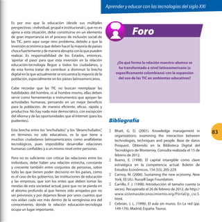 Aprender y educar con las tecnologías del siglo XXI
Es por eso que la educación (desde sus múltiples
perspectivas –individual, grupal e institucional-), que no es
ajena a esta situación, debe constituirse en un elemento
de gran importancia en el proceso de inclusión social de
las TIC, pero aquí surge otro problema, debido a que la
inversión económica que deben hacer la mayoría de países
choca fuertemente y de manera abrupta con la que pueden
realizar. Es responsabilidad de los Estados, entonces,
‘apretar el paso’ para que esta inversión en la relación
educación-tecnología llegue a todos los ciudadanos, y
de esta forma tratar de contribuir a disminuir la brecha
digital en la que actualmente se encuentra la mayoría de la
población, especialmente en los países latinoamericanos.
Cabe recordar que las TIC no buscan reemplazar las
habilidades del hombre, ni al hombre mismo, ellas deben
servir como herramientas e instrumentos que apoyan las
actividades humanas, pensando en un mejor beneficio
para la población, de manera eficiente, eficaz, rápida y
productiva. No hay nada más democrático, con excepción
del idioma y de las oportunidades que el Internet (para los
pudientes).
Esta brecha entre los “enchufados” y los “desenchufados”,
en términos no solo educativos, es la que tiene a
muchos ciudadanos latinoamericanos como analfabetas
tecnológicos, pues imposibilita desarrollar relaciones
humanas confiables y a un mismo nivel entre personas.
Pero no es suficiente con criticar las relaciones entre los
individuos, debe haber una relación estrecha, constante
y creciente también entre conjuntos de personas, sobre
todo las que tienen poder decisorio en los países, como
es el caso de los gobiernos, las instituciones de educación
y las empresas, que son los entes que deben tomar las
riendas de esta sociedad actual, para que no se pierda en
el abismo profundo al que hemos sido arrojados por no
ser previsivos y por dejarnos llevar por unos cuantos que
nos aíslan cada vez más dentro de la vertiginosa era del
conocimiento, donde la relación educación-tecnología
ocupa un lugar importante.

Foro
¿De qué forma la relación maestro-alumno se
ha transformado a nivel latinoamericano (o
específicamente colombiano) con la expansión
del uso de las TIC en ambientes educativos?

Bibliografía
ΞΞ Bhatt, G. D. (2001). Knowledge management in
organizations: examining the interaction between
technologies, techniques and people. Base de datos
Proquest. Obtenido en la Biblioteca Digital del
Tecnológico de Monterrey. Consulta realizada el 15 de
febrero de 2012.
ΞΞ Bueno, E. (1998). El capital intangible como clave
estratégica en la competencia actual. Boletín de
Estudios Económicos, 154 (53), 205-229.
ΞΞ Carnoy, M. (2000). Sustaining the new economy. New
York, EE.UU.: Russell Sage Foundation.
ΞΞ Carrillo, F. J. (1998). Introducción: el tamaño cuenta (a
veces). Recuperado el 26 de febrero de 2012, de http://
www.sistemasdeconocimiento.org/Portal/p_csc3.
html.
ΞΞ Cebrián, J. L. (1998). El aula sin muros. En La red (pp.
149-176). Madrid, España: Taurus.

83

 