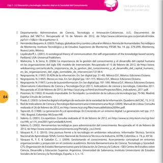 Cap 2 - 2.3 Educación y tecnología: relación vital en la Sociedad del Conocimiento

84

Click para volver a la
Tabla de contenidos

ΞΞ Departamento Administrativo de Ciencia, Tecnología e Innovación-Colciencias. (s.f.). Documentos de
política del SNCT+I. Recuperado el 16 de febrero de 2012, de http://www.colciencias.gov.co/portalcol/index.
jsp?ct1=16ct=1cargaHome=3.
ΞΞ Hernández Baqueiro, A. (2003). Trabajo, globalización y cambio cultural en México. Revista de Humanidades: Tecnológico
de Monterrey. Instituto Tecnológico y de Estudios Superiores de Monterrey, ITESM. No. 14. pp. 279-299). Monterrey,
Nuevo León, México.
ΞΞ Leydesdorff, L. (2001): A sociological theory of communication: the self-organization of the knowledge based society.
Parkland, USA: Universal Publishers.
ΞΞ Malvicino, S.  Serra, R. (2006) La importancia de la gestión del conocimiento y el desarrollo del capital humano
en las organizaciones del siglo XXI: modelo de intervención. Recuperado el 15 de febrero de 2012, de http://www.
wikilearning.com/articulo/la_importancia_de_la_gestion_del_conocimiento_y_el_desarrollo_del_capital_humano_
en_las_organizaciones_del_siglo_xximodelo_de_intervencion/12138-4.
ΞΞ Negroponte, N. (1997). El ADN de la información. En: Ser digital (pp. 31-40). México D.F., México: Ediciones Océano.
ΞΞ Negroponte, N. (1997). Menos es más. En: Ser digital (pp. 167-177). México D.F., México: Ediciones Océano.
ΞΞ Negroponte, N. (1997). La era de la postinformación. En: Ser digital (pp. 181-189). México D.F., México: Ediciones Océano.
ΞΞ Observatorio Colombiano de Ciencia y Tecnología-Ocyt (2011). Indicadores de ciencia y tecnología. Colombia 2011.
Recuperado el 23 de febrero de 2012, de http://ocyt.org.co/html/archivosProyectos/libro_indicadores_2011.pdf.
ΞΞ Postman, N. (1992). El mundo improbable. En Tecnópolis: La rendición de la cultura a la tecnología (pp. 79-96). Madrid,
España: Círculo de Lectores.
ΞΞ Prado, E. (2003). La brecha digital o el peligro de exclusión de la sociedad de la información. Quaderns del CAC, 15, 3-12.
ΞΞ Red de Indicadores de Ciencia y Tecnología-Iberoamericana e Interamericana-Ricyt. (2009). Manual de Lisboa. Consulta
realizada el 26 de febrero de 2012, en http://www.ricyt.org/files/manualdelisboa2009es.pdf.
ΞΞ Tapscott, D. (1998). La generación-N y el aprendizaje. En Creciendo en un entorno digital: La generación net (pp. 117146). Bogotá, Colombia: McGraw-Hill.
ΞΞ Valerio, G. (2001). Co-opetition. Consulta realizada el 16 de febrero de 2012, en http://wwwcsc.mty.itesm.mx/cgi-bin/
csc/HN_sc114_ene2001/get/unidad8/6.html.
ΞΞ Valerio, G. (2002). Herramientas tecnológicas para administración del conocimiento. Recuperado el 16 de febrero de
2012, de http://www.sistemasdeconocimiento.org/Portal/p_csc3.html.
ΞΞ Vásquez R., F. E. (2010). Una postura frente a la tecnología en ambientes educativos. Informador Técnico, Servicio
Nacional de Aprendizaje-SENA, Centro Nacional de Asistencia Técnica a la Industria, ASTIN, Colombia, n. 74, p. 49-56.
ΞΞ Vásquez R., F. E.  Gabalán C., J. (2009). Gestionando el conocimiento. Acercamiento conceptual en entornos
organizacionales y proyección en el contexto académico. Revista Iberoamericana de Ciencia, Tecnología y SociedadCTS. Organización de Estados Iberoamericanos para la Educación, la Ciencia y la Cultura – OEI; Centro de Estudios sobre
Ciencia, Desarrollo y Educación Superior, Argentina, Universidad de Salamanca, Instituto Universitario de Estudios
Sociales de la Ciencia y la Tecnología, España, v. 5, n. 13.

 