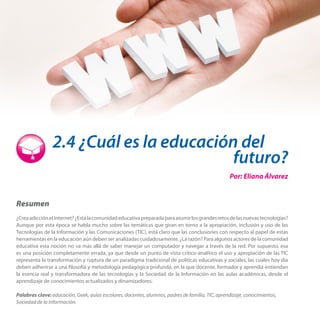 2.4 ¿Cuál es la educación del
futuro?
Por: Eliana Álvarez

Resumen
¿Crea adicción el Internet? ¿Está la comunidad educativa preparada para asumir los grandes retos de las nuevas tecnologías?
Aunque por esta época se habla mucho sobre las temáticas que giran en torno a la apropiación, inclusión y uso de las
Tecnologías de la Información y las Comunicaciones (TIC), está claro que las conclusiones con respecto al papel de estas
herramientas en la educación aún deben ser analizadas cuidadosamente. ¿La razón? Para algunos actores de la comunidad
educativa esta noción no va más allá de saber manejar un computador y navegar a través de la red. Por supuesto, esa
es una posición completamente errada, ya que desde un punto de vista crítico-analítico el uso y apropiación de las TIC
representa la transformación y ruptura de un paradigma tradicional de políticas educativas y sociales, las cuales hoy día
deben adherirse a una filosofía y metodología pedagógica profunda, en la que docente, formador y aprendiz entiendan
la esencia real y transformadora de las tecnologías y la Sociedad de la Información en las aulas académicas, desde el
aprendizaje de conocimientos actualizados y dinamizadores.
Palabras clave: educación, Geek, aulas escolares, docentes, alumnos, padres de familia, TIC, aprendizaje, conocimientos,
Sociedad de la Información.

 