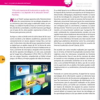 Cap 2 - 2.4 ¿Cuál es la educación del futuro?

“El fin más importante de la educación es ayudar a los
estudiantes a no depender de la educación formal”.
Paul Gray.

N

o es un “Geek”, aunque aparenta serlo. Pareciera tener
todos los conocimientos de tecnología atrapados en
su conciencia, pero solo juega a sabérselas todas; sin embargo, a su edad el mundo se hace un universo por descubrir, donde las curiosidades y transformaciones que llegan
con el paso de los años pueden representar el éxito o el
fracaso para personas como él.

86

Aunque su vida se divide entre la rutina diaria de las vacaciones escolares y las labores académicas, pareciera vivir
constantemente en receso. Ignacio Campo Rico, con tan
solo 12 años tiene más idea de lo que representa el universo digital que un adulto mayor de 30. Su forma de vestir,
de hablar, de mirar, de caminar, lo hacen el adolescente común y corriente de esta época: atrapado entre las bondades de los aparatos tecnológicos, en este caso, cautivado
por la “magia” de su Playstation 3 (PS3). FIFA 12 y PES 2012
son sus juegos favoritos, empedernido al fútbol virtual,
juega a ser Messi y el mejor jugador de todos los tiempos.

Click para volver a la
Tabla de contenidos
A su edad, Ignacio no se diferencia del resto. Actualmente,
la mayoría de los menores son expertos en el manejo de videoconsolas, videojuegos y dispositivos móviles. La nueva
era de las tecnologías los conquistó. Pero para estos adolescentes, quienes aún están en proceso de formación intelectual y emocional, hasta qué punto los conocimientos
empíricos de la jerga, conceptos TIC y elementos digitales
son ventajosos para su crecimiento y madurez. La autora
del documento: “Internet, la era de la sociedad de la información y el conocimiento”, sostiene que: “aunque las TIC
están cambiando los comportamientos sociales con una
rapidez hasta ahora totalmente desconocida en la historia
de la humanidad, se producen nuevos hábitos y disfunciones en los individuos, formando una clase social a nivel
global que podríamos denominar como ‘los conectados’.
Esto lleva a un problema detectado entre los usuarios de
Internet: la adicción a la red” (García, 2010).
De acuerdo con varios estudios realizados por especialistas en el tema, el Internet ha propiciado escenarios heterogéneos entre los internautas rompiendo las fronteras
de la información. Para el caso de los menores de edad,
la cuestión es más compleja; ya que debido a las diversas
autopistas de contenidos existentes en la red, tienen acceso a una cantidad ilimitada de datos, que de no contar
con la supervisión de un adulto o formador pueden incidir
negativamente en su rendimiento y formación personal y
académica.
Teniendo en cuenta esta premisa, el papel de las nuevas
tecnologías de la información supone un elemento base
para la construcción de los procesos pedagógicos, de ahí,
que “las inversiones en Tecnologías de Información y Comunicaciones para la educación realizadas en los países
de América Latina y el Caribe son crecientes. Solamente
en materia de dotación de equipos los países invierten
cientos de millones de dólares al año. En este escenario es
central debatir el impacto que tienen las tecnologías en
los aprendizajes básicos a los que deben acceder todos los

 