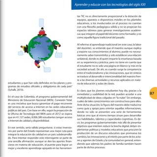 Aprender y educar con las tecnologías del siglo XXI
tas TIC no es directamente proporcional a la dotación de
equipos, aparatos o dispositivos móviles en los planteles
educativos, si los involucrados en el proceso no cuentan
con una filosofía pedagógica sólida y no se propician los
espacios idóneos para generar investigaciones académicas que integren el papel del docente como formador, y no
como aquella figura tradicional del pasado.

estudiantes y que han sido definidos en los planes y programas de estudios oficiales y obligatorios de cada país”
(Schalk, 2010).
En el caso de Colombia, el programa gubernamental del
Ministerio de Educación Nacional (MEN), Conexión Total,
es una iniciativa que busca garantizar el pago recurrente
del servicio de acceso a Internet en las sedes educativas
públicas del país. Con base en ello, según la proyección de
la Oficina de Tecnología del MEN para el 2012 se espera
que en 41.127 sedes, 8.006.380 estudiantes tengan acceso
a Internet de calidad y disponibilidad.
En ese sentido, sería válido preguntarse, si estas inversiones por parte del Estado representan una mejor ruta para
integrar la educación de calidad en un país subdesarrollado. Para intentar responder este interrogante se parte de
una sencilla afirmación: aunque se den los aportes financieros en materia de educación, el puente para lograr un
mejor y excelente aprendizaje apoyado en las herramien-

Al referirse al aprendizaje tradicional (en este caso, la labor
del docente), se entiende que el maestro aunque explica
y expone sus conocimientos al alumno, puede no necesariamente saber transmitirlos y solo establecer una relación
unilateral, donde es él quien imparte la enseñanza basada
en su experiencia y práctica, pero no tiene en cuenta que
el estudiante no es solo una página en blanco (y más en la
sociedad actual). De ahí, es cuando surge la competencia
entre el tradicionalismo y las innovaciones, que en síntesis
se traduce al desarrollo e intencionalidad del maestro frente a las diversas actividades y recursos aplicados en materia de educación y aulas de clases.
Es claro, que los jóvenes estudiantes hoy día, gracias a la
inmediatez y usabilidad de la red, pueden acceder a una
multiplicidad de ideas colgadas en “la nube”. Sin embargo,
cuáles de tales conocimientos son constructivos para ellos.
Ante dicha situación, la figura del maestro debe traducirse
como guía y apoyo para orientar aquellas informaciones,
donde no solo se presenten una serie de herramientas
básicas sino que al mismo tiempo sirvan para desarrollar
sus habilidades, talentos y capacidades cognitivas. Es decir, los programas gubernamentales más allá de presentar
objetivos que intenten reducir la brecha digital, deben implementar políticas y modelos educativos que procuren la
producción de un discurso educativo que promueva los
cambios, las innovaciones y el interés por parte de los actores y agentes de Estado y la comunidad en general, entendiendo que además los padres de familia también hacen
parte de dichos procesos.

87

 