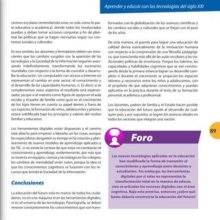Aprender y educar con las tecnologías del siglo XXI
centros escolares (entendiendo estas no solo como la parte educativa o académica), donde todos los involucrados
puedan y deban tomar acciones conjuntas a fin de plantear las políticas que se hagan necesarias según sus contextos sociales y culturales.
En ese sentido, los docentes y formadores deben ser conscientes que los cambios surgidos con la aparición de las
tecnologías y la Sociedad de la Información seguirán avanzando indefinidamente, transformando los escenarios
mundiales con respecto a la forma de concebir y desarrollar la educación. Un computador con acceso a Internet no
representan el cambio en este sector; el conocimiento y
el desarrollo de las capacidades humanas, sí. Es decir, si se
complementan estos aspectos el resultado será esperanzador, ya que si el maestro como figura de apoyo en el aula
escolar y el padre de familia como guía en el crecimiento
de los hijos tienen en cuenta su papel dentro y fuera de
sus espacios, la formación de niños, adolescentes y jóvenes
estará solidificada bajo los principios y valores del núcleo
familiar y educativo.
Las herramientas digitales están dispuestas y el camino
está abierto para empezar a labrarlo; así las cosas, aunque
los especialistas desgasten su tiempo en la creación y planteamiento de nuevos modelos de aprendizaje aplicados a
las TIC, si no existe la certeza de que estas no cambiarán el
conocimiento y aprendizaje, evidentemente, por más que
se invierta en equipos, ciencia y tecnología en los colegios,
los cambios de mentalidad serán nulos, porque la idea es
que los conocimientos cognitivos se fusionen con los recursos que brinda la Sociedad de la Información.

Conclusiones
La educación del futuro está en manos de todos los ciudadanos, no en una máquina ni en las herramientas digitales,
ni en el universo de las tecnologías. Para lograrla, se deben
renovar constantemente los conocimientos que son trans-

formados con la globalización de los avances científicos y
los cambios sociales y culturales que se forjan con el paso
de los años.
De esta manera, el puente para lograr una educación de
calidad deriva esencialmente de la innovación humana
con respecto a la comprensión de una filosofía pedagógica, que transcienda más allá de las aulas escolares y las tradicionales políticas de enseñanza. Porque los talentos, las
capacidades y habilidades cognitivas que se van construyendo desde la primera infancia logran su desarrollo completo si durante el crecimiento se propician los espacios
idóneos y necesarios entre los niños y adolescentes, con
el propósito de que adquieran conocimientos y puedan
aplicarlos en la práctica durante el resto de su formación
personal, académica y profesional.
Los docentes, padres de familia y el Estado hacen posible
que la educación del futuro ayude al desarrollo de cualquier país, y por supuesto, se logren los avances ideales en
todos los sectores que integran una nación.

Foro
Las nuevas tecnologías aplicadas en la educación
han modificado la forma de transmitir el
conocimiento y aprendizaje entre docentes y
estudiantes. Sin embargo, las herramientas
digitales por sí solas no representan la
transformación total en la manera de educar,
sino se articulan los recursos digitales con el área
cognitiva. Bajo esta premisa, entonces ¿sobre qué
bases debería construirse la educación del futuro?

89

 