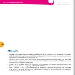 Cap 2 - 2.4 ¿Cuál es la educación del futuro?

Click para volver a la
Tabla de contenidos

90
Bibliografía
ΞΞ García, R. (2010). Internet, la era de la sociedad de la información y el conocimiento [pdf ]. Recuperado el 20 de enero
de 2012, del sitio Web: http://www.monografias.com/trabajos-pdf/internet-era-sociedad-informacion-conocimiento/
internet-era-sociedad-informacion-conocimiento.pdf
ΞΞ Montes, M. (2011). Internet para la educación: el reto de nuestros nuevos mandatarios locales. URL: http://www.
colombiadigital.net/opinion/columnistas/conexion-total/item/1103-internet-para-la-educaci%C3%B3n-el-reto-denuestros-nuevos-mandatarios-locales.html l
ΞΞ Schalk, A. (2010). El impacto de las TIC en la educación [pdf ]. Recuperado el 20 de enero de 2012, del sitio Web de la
Unesco: http://unesdoc.unesco.org/images/0019/001905/190555s.pdf
ΞΞ Vega, P. y Merchán, A. (2011). La revolución educativa del modelo 1 a 1: condiciones de posibilidad [pdf ]. Recuperado
el 20 de enero de 2012, del sitio Web: http://coleccion1a1.educ.ar/wp-content/uploads/2011/09/vegagarcia_
merchanjara_RIE_revolmodelo1a1.pdf

 