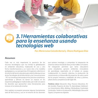 3.1Herramientas colaborativas
para la enseñanza usando
tecnologías web
Por: María Luisa Caicedo Bernal y Álvaro Rodríguez Díaz

Resumen
Cada vez es más importante la presencia de los
recursos tecnológicos que nos brinda la globalización
en ambientes educativos, implicando de una u otra
forma transformaciones y un nuevo reto a los modelos
pedagógicos y sus perspectivas. El imaginario colectivo en
el entorno del sector educativo gira sobre la idea que el uso
de las Tecnologías de la Información y las Comunicaciones
- TIC no contribuye demasiado en los procesos enseñanzaaprendizaje y afirman no tienen un espacio en los
esquemas pedagógicos tradicionales, por ende son pocos
los docentes que aprovechan estas herramientas para
innovar en la manera de enseñar.
Este capítulo se propone presentar algunas herramientas
web de fácil acceso y uso en el entorno de los docentes

que quieran investigar, o comprobar, la integración de
entornos web en el aula de clase y en las mallas curriculares.
Tal integración permitirá que tanto educadores
como estudiantes, generen ambientes innovadores
de aprendizaje, soportados en el trabajo en equipo
(colaboración), la creación colectiva, la producción de
conocimiento y el desarrollo de proyectos de aula a partir
de los propios intereses y realidades de niños y jóvenes,
pilares de las competencias del Siglo XXI.
Palabras clave: Educación, blog, Procesos Educativos, Redes Sociales, Proyectos de Aula, Tic, Aprendizaje, Colaborativo, Conocimiento, Wikis, Weblog, Ciberbullying, Creatividad,
Contenidos, Twitter en la educación, Metodología, Educación
Digital, Competencias digitales.

 