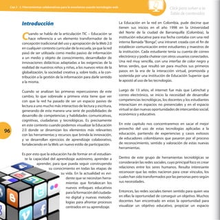 Cap 3 - 3.1Herramientas colaborativas para la enseñanza usando tecnologías web

Introducción

C

uando se habla de la articulación TIC – Educación se
hace referencia a un elemento transformador de la
concepción tradicional del uso y apropiación de la Web 2.0
en cualquier contexto curricular de la escuela, ya que la red
pasó de ser utilizada como medio pasivo de información
a un medio y objeto de conocimiento, desarrollador de
innovaciones didácticas adaptadas a las exigencias de la
realidad de nuestros niños y niñas, a los nuevos retos de la
globalización, la sociedad creativa y, sobre todo, a la contribución a la gestión de la información para darle sentido
a la misma.

96

Cuando se analizan las primeras repercusiones de este
cambio, lo que sobresale a primera vista tiene que ver
con que la red ha pasado de ser un espacio pasivo de
lectura a uno mucho más interactivo de lectura y escritura,
generando de esta manera una serie de posibilidades de
desarrollo de competencias y habilidades comunicativas,
cognitivas, ciudadanas y tecnológicas. Es precisamente
en este contexto cuando podemos visualizar la Educación
2.0 donde se dinamizan los elementos más relevantes
con las herramientas y recursos que brinda la innovación,
y se desarrollan ejercicios de aprendizaje colaborativo,
fortaleciendo en la Web un nuevo estilo de participación.
Es por esto que la educación ha de formar en el estudiante la capacidad del aprendizaje autónomo, aprender a
aprender, para que pueda seguir construyendo
su conocimiento en todas las etapas de
su vida. En la actualidad es evidente que se necesitan herramientas que fortalezcan los
nuevos enfoques educativos
para la formación del ciudadano digital y nuevas metodologías para afrontar procesos
centrados en su aprendizaje.

Click para volver a la
Tabla de contenidos
La Educación en la red en Colombia, pude decirse que
tienen sus inicios en el año 1998 en la Universidad
del Norte de la ciudad de Barranquilla (Colombia), la
institución educativa para esa fecha contaba con una red
interna llamada “Bonga”, una intranet creada con el fin de
establecer comunicación entre estudiantes y maestros de
la institución. Cada estudiante tenía su cuenta de correo
electrónico y podía chatear con otros usuarios conectados.
Una red muy sencilla, con una interfaz de color negro y
letras verdes, que resultó ser para muchos sus primeros
pasos en la era de la interacción virtual, promovida y
sostenida por una institución de Educación Superior que
le apostó al uso de las tecnologías.
Luego de 13 años, el internet fue más que Latinchat y
correo electrónico, se inicio la necesidad de desarrollar
competencias tecnológicas, los docentes y los estudiantes
interactúan en espacios no presenciales y en el espacio
virtual se dan nuevas oportunidades de intercambio social,
económico y educativo.
En este capítulo nos concentraremos en sacar el mejor
provecho del uso de estas tecnologías aplicadas a la
educación, partiendo de experiencias y casos exitosos
de educadores colombianos que pasaron por el proceso
de reconocimiento, sentido y valoración de estas nuevas
herramientas.
Dentro de este grupo de herramientas tecnológicas se
considerarán las redes sociales, cuyo principal foco es crear
relaciones entre los seres humanos. Resulta interesante
reconocer que las redes nacieron para crear vínculos, los
cuales han sido transformados por las personas pero según
sus necesidades.
Entonces, las redes sociales tienen sentido para quien vea
en ellas la oportunidad de conseguir un objetivo. Muchos
docentes han encontrado en estas la oportunidad para
visualizar un objetivo educativo, propiciar un espacio

 