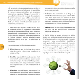 Cap 3 - 3.1Herramientas colaborativas para la enseñanza usando tecnologías web

es la herramienta insignia de la Web 2.0, convirtiéndose en
la favorita de muchos por su fácil acceso y por la posibilidad
de incorporar recursos multimediales tales como videos,
presentaciones y gadgets, el blog se ha convertido en
una de las herramientas más usadas. La democratización
de la información ahora es una realidad y a través de este
medio, muchos y con gran éxito, comparten información
desde una mirada personal generando espacios con
herramientas para aprender.
Lo interesante es que en plena Sociedad Creativa, el uso
de este tipo de recursos no exige amplios conocimientos
informáticos. Lo realmente importante es que se adquiera
alguna habilidad suficiente para que con oprimir y dar un
clic, se creen sitios propios que desarrollen competencias
en cualquier contexto y permitan la interacción entre
usuarios en espacios de la red y de intercambio de
información.

98

Podríamos decir que los blogs se caracterizan por:
ΞΞ Colaborativos: ya que permiten que otros usuarios
hagan comentarios a las entradas iniciadas por el
creador del blog.
ΞΞ Definibles: se puede delimitar quiénes pueden añadir
comentarios, lo que hace posible que se creen espacios
restringidos aunque a la vez sean públicos y visibles a
cualquier otro usuario. Esto puede ser útil si queremos
limitar la participación a un conjunto determinado de
personas.
ΞΞ Interactivos: una particularidad que diferencia a los
blogs de los sitios de noticias es que las anotaciones
suelen incluir múltiples enlaces a otros sitios Web (no

Click para volver a la
Tabla de contenidos
necesariamente blogs) como referencias o para ampliar
la información agregada.
ΞΞ Sindicables: otra característica de los blogs es la
multiplicidad de formatos en los que se publican. Éstos
suelen incluir algún medio para sindicarlos, es decir,
para poder leerlos mediante un programa que pueda
incluir datos procedentes de muchos medios diferentes.
Generalmente se usa RSS para la sindicación.
ΞΞ Gratuitos: existe un gran número de espacios donde
crear blogs que aún siendo gratuitos no incluyen
ningún tipo de publicidad.
En síntesis, el blog ha ganado terreno en los últimos
tiempos, y por su velocidad de implementación este recurso
TIC se ha transformado en una herramienta de innovación
comunicativa y social por su facilidad y flexibilidad de
uso, la oportunidad de agregar un espacio de interacción
con los visitantes, quienes con sus comentarios también
ayudan a la construcción de su sitio y su posicionamiento.
Los motores de búsqueda, al detectar contenido nuevo
y comentarios relacionados, empiezan a ubicarlo en un
mejor lugar dentro de los resultados de búsqueda.

 