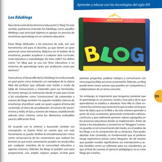 Aprender y educar con las tecnologías del siglo XXI

Los Edublogs
Nace de la unión de los términos “educación”y “blog”. En este
sentido, podríamos entender los Edublogs como aquellos
Weblogs cuyo principal objetivo es apoyar un proceso de
enseñanza-aprendizaje en un contexto educativo
Estos blogs dedicados a los procesos de aula, son una
herramienta útil para el docente, ya que tienen un gran
potencial como herramienta didáctica en el ámbito de la
enseñanza, pueden acoplarse a cualquier área curricular,
nivel educativo y metodología. De Haro (2007) los define
como: “un blog que se usa con fines educativos o en
entornos de aprendizaje tanto por profesores como por
alumnos”.
Hasta ahora, el desarrollo de los Edublogs ha evolucionado
en gran parte como imitación y/o reemplazo de la clásica
Web del profesor que utilizaba este medio a modo de
tabla de instrucciones y materiales para sus formandos.
Al mismo tiempo, la motivación desde el aula para iniciar
a los estudiantes como “constructores” de contenidos y
autores de blogs también ha seguido modelos clásicos de
enseñanza: el profesor suele ser quien sugiere el tema del
contenido, el ritmo de actualización, el número de “posts”,
el tono y estilo, el tipo y número de enlaces, estableciendo
además estos criterios como los elementos evaluables
para la calificación final.
De acuerdo con lo anterior y buscando cambiar esa
concepción, es bueno tener en cuenta que con esta
herramienta se puede: facilitar la retroalimentación crítica
como consecuencia de los comentarios que realizan los
lectores ya que estos comentarios pueden ser producidos
por cualquier miembro de la comunidad educativa y
agentes externos. Además, los blogs se pueden usar para
proporcionar una amplio espacio propio on-line para

plantear preguntas, publicar trabajos y comunicarse con
otros espacios Web, así como comentarlos. Además, un blog
puede tener varios autores que pueden ser compañeros o
colaboradores de un tema concreto.
Sin embargo, es importante que tengamos presente que
el aprendizaje es un proceso social y muy poco de lo que
aprendemos es estático o absoluto. Para ello es clave encontrar los caminos que conecten lo que se sabe con la gran
base de datos que es la Web y de esta manera aprender a
partir de esas conexiones, generando contenidos valiosos,
continuos y que realmente generen valores agregados en
los procesos educativos donde se implementen. Antes de
lanzar a los estudiantes a convertirse en “bloggers” conviene guiarles en el conocimiento del medio, en el análisis de
los blogs y en la comprensión de su dinámica. Para poder
abordar este cometido, es fundamental que el profesor
tenga experiencia previa como bloguero, de tal manera
que puedan resultar significativas sus orientaciones y actúe también como un referente para sus estudiantes, ya
que al final de cuentas el ejercicio pedagógico no es crear
blogs por crearlos.

99

 