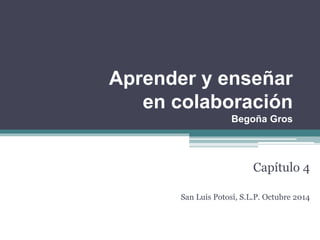 Aprender y enseñar 
en colaboración 
Begoña Gros 
Capítulo 4 
San Luis Potosí, S.L.P. Octubre 2014 
 
